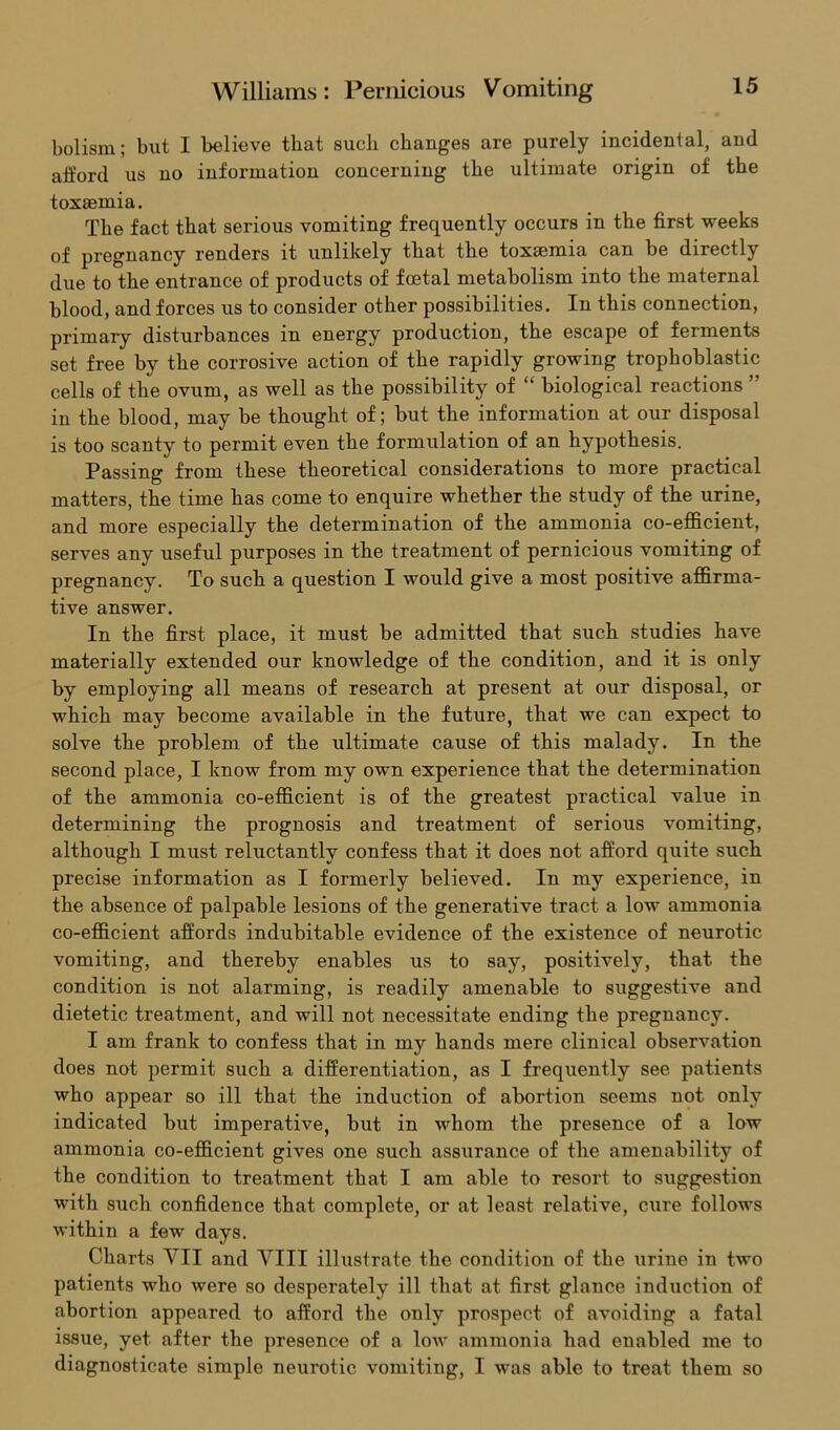 holism; but I believe that such changes are purely incidental, and afford us no information concerning the ultimate origin of the toxaemia. The fact that serious vomiting frequently occurs in the first weeks of pregnancy renders it unlikely that the toxaemia can be directly due to the entrance of products of foetal metabolism into the maternal blood, and forces us to consider other possibilities. In this connection, primary disturbances in energy production, the escape of ferments set free by the corrosive action of the rapidly growing trophoblastic cells of the ovum, as well as the possibility of “ biological reactions in the blood, may be thought of; but the information at our disposal is too scanty to permit even the formulation of an hypothesis. Passing from these theoretical considerations to more practical matters, the time has come to enquire whether the study of the urine, and more especially the determination of the ammonia co-efficient, serves any useful purposes in the treatment of pernicious vomiting of pregnancy. To such a question I would give a most positive affirma- tive answer. In the first place, it must be admitted that such studies have materially extended our knowledge of the condition, and it is only by employing all means of research at present at our disposal, or which may become available in the future, that we can expect to solve the problem of the ultimate cause of this malady. In the second place, I know from my own experience that the determination of the ammonia co-efficient is of the greatest practical value in determining the prognosis and treatment of serious vomiting, although I must reluctantly confess that it does not afford quite such precise information as I formerly believed. In my experience, in the absence of palpable lesions of the generative tract a low ammonia co-efficient affords indubitable evidence of the existence of neurotic vomiting, and thereby enables us to say, positively, that the condition is not alarming, is readily amenable to suggestive and dietetic treatment, and will not necessitate ending the pregnancy. I am frank to confess that in my hands mere clinical observation does not permit such a differentiation, as I frequently see patients who appear so ill that the induction of abortion seems not only indicated but imperative, but in whom the presence of a low ammonia co-efficient gives one such assurance of the amenability of the condition to treatment that I am able to resort to suggestion with such confidence that complete, or at least relative, cure follows within a few days. Charts VII and VIII illustrate the condition of the urine in two patients who were so desperately ill that at first glance induction of abortion appeared to afford the only prospect of avoiding a fatal issue, yet after the presence of a low ammonia had enabled me to diagnosticate simple neurotic vomiting, I was able to treat them so