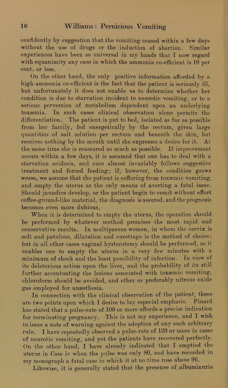confidently by suggestion that the vomiting ceased within a few days without the use of drugs or the induction of abortion. Similar experiences have been so universal in my hands that I now regard with equanimity any case in which the ammonia co-efficient is 10 per cent, or less. On the other hand, the only positive information afforded by a high ammonia co-efficient is the fact that the patient is seriously ill, but unfortunately it does not enable us to determine whether her condition is due to starvation incident to neurotic vomiting, or to a serious perversion of metabolism dependent upon an underlying toxaemia. In such cases clinical observation alone permits the differentiation. The patient is put to bed, isolated as far as possible from her family, fed energetically by the rectum, given large quantities of salt solution per rectum and beneath the skin, but receives nothing by the mouth until she expresses a desire for it. At the same time she is reassured as much as possible. If improvement occurs within a few days, it is assumed that one has to deal with a starvation acidosis, and cure almost invariably follows suggestive treatment and forced feeding; if, however, the condition grows worse, we assume that the patient is suffering from toxsemic vomiting, and empty the uterus as the only means of averting a fatal issue. Should jaundice develop, or the patient begin to vomit without effort coffee-ground-like material, the diagnosis is assured, and the prognosis becomes even more dubious. When it is determined to empty the uterus, the operation should be performed by whatever method promises the most rapid and conservative results. In multiparous women, in whom the cerrix is soft and patulous, dilatation and curettage is the method of choice; but in all other cases vaginal hysterotomy should be performed, as it enables one to empty the uterus in a very few minutes with a minimum of shock and the least possibility of infection. In view of its deleterious action upon the liver, and the probability of its still further accentuating the lesions associated with toxsemic vomiting, chloroform should be avoided, and ether or preferably nitrous oxide gas employed for anaesthesia. In connection with the clinical observation of the patient, there are two points upon which I desire to lay especial emphasis. Pinard has stated that a pulse-rate of 100 or more affords a precise indication for terminating pregnancy. This is not my experience, and I wish to issue a note of warning against the adoption of any such arbitrary rule. I have repeatedly observed a pulse-rate of 120 or more in cases of neurotic vomiting, and yet the patients have recovered perfectly. On the other hand, I have already indicated that I emptied the uterus in Case iv when the pulse was only 80, and have recorded in my monograph a fatal case in which it at no time rose above 96. Likewise, it is generally stated that the presence of albuminuria