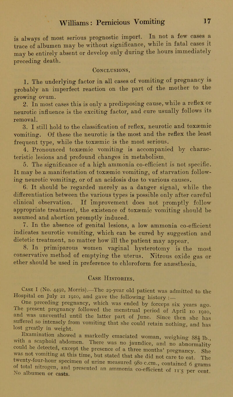 is always of most serious prognostic import. In not a few cases a trace of albumen may be without significance, while in fatal cases it may be entirely absent or develop only during the hours immediately 1. The underlying factor in all cases of vomiting of pregnancy is probably an imperfect reaction on the part of the mother to the growing ovum. 2. In most cases this is only a predisposing cause, while a reflex or neurotic influence is the exciting factor, and cure usually follows its removal. 3. I still hold to the classification of reflex, neurotic and toxsemic vomiting. Of these the neurotic is the most and the reflex the least frequent type, while the toxEemic is the most serious. 4. Pronounced toxsemic vomiting is accompanied by charac- teristic lesions and profound changes in metabolism. 5. The significance of a high ammonia co-efficient is not specific. It may be a manifestation of toxsemic vomiting, of starvation follow- ing neurotic vomiting, or of an acidosis due to various causes. 6. It should be regarded merely as a danger signal, while the differentiation between the various types is possible only after careful clinical observation. If improvement does not promptly follow appropriate treatment, the existence of toxsemic vomiting should be assumed and abortion promptly induced. 7. In the absence of genital lesions, a low ammonia co-efficient indicates neurotic vomiting, which can be cured by suggestion and dietetic treatment, no matter how ill the patient may appear. 8. In primiparous women vaginal hysterotomy is the most conservative method of emptying the uterus. Nitrous oxide gas or ether should be used in preference to chloroform for anaesthesia. Case I (No. 4492, Morris),—Tlie 29-year old patient was admitted to the Hospital on July 21 1910, and gave the following history : — One preceding pregnancy, which was ended by forceps six years ago. The present pregnancy followed the menstrual period of April 10 19*10 and was uneventful until the latter part of June. Since then she has suffered so intensely from vomiting that she could retain nothing and has lost greatly in weight. preceding death. Conclusions. Case Histories. 01 total nitrogen, and presented an ammonia she did not care to eat. The ;8oc.cm., contained 6 grams co-efficient of ir5 per cent. No albumen or casts.