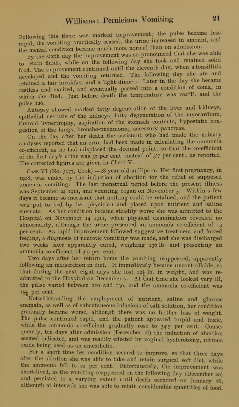 Following this there was marked improvement ; the pulse became less rapid the vomiting practically ceased, the urine increased in amount, an the mental condition became much more normal than on admission. By the sixth day the improvement was so pronounced that she was able to retain fluids, while on the following day she took and retained solid food. The improvement continued until the eleventh day, when a tonsillitis developed and the vomiting returned. The following day she ate and retained a fair breakfast and a light dinner. Later in the day she became restless and excited, and eventually passed into a condition of coma, in which she died. Just before death the temperature was io2°F. and the pulse 126. Autopsy showed marked fatty degeneration of the liver and kidneys, epithelial necrosis of the kidneys, fatty degeneration of the myocardium, thyroid hypertrophy, aspiration of the stomach contents, hypostatic con- gestion of the lungs, broncho-pneumonia, accessory pancreas. On the day after her death the assistant who had made the urinary analyses reported that an error had been made in calculating the ammonia co-efficient, as he had misplaced the decimal point, so that the co-efficient of the first day’s urine was 37 per cent, instead of 37 per cent., as reported. The corrected figures are given in Chart V. Case VI (No. 5177, Cook) .—28-year old nullipara. Her first pregnancy, in 1908, was ended by the induction of abortion for the relief of supposed toxsemic vomiting. The last menstrual period before the present illness was September 24 1911, and vomiting began on November 5. Within a few days it became so incessant that nothing could be retained, and the patient was put to bed by her physician and placed upon nutrient and saline enemata. As her condition became steadily worse she was admitted to the Hospital on November 14 1911, when physical examination revealed no abnormality, although the urine presented an ammonia co-efficient of 13 per cent. As rapid improvement followed suggestive treatment and forced feeding, a diagnosis of neurotic vomiting was made, and she was discharged two weeks later apparently cured, weighing 136 lb. and presenting an ammonia co-efficient of 3 9 per cent. Two days after her return home the vomiting reappeared, apparently following an indiscretion in diet. It immediately became uncontrollable, so that during the next eight days she lost 12^ lb. in weight, and was re- admitted to the Hospital on December 7. At that time she looked very ill, the pulse varied between no and 130, and the ammonia co-efficient was x5i Per cent. Notwithstanding the employment of nutrient, saline and glucose enemata, as well as of subcutaneous infusions of salt solution, her condition gradually became worse, although there was no further loss of weight. The pulse continued rapid, and the patient appeared torpid and toxic, while the ammonia co-efficient gradually rose to 347 per cent. Conse- quently, ten days after admission (December 16) the induction of abortion seemed indicated, and was readily effected by vaginal hysterotomy, nitrous oxide being used as an anaesthetic. For a short time her condition seemed to improve, so that three days after the abortion she was able to take and retain surgical soft diet, while the ammonia fell to 22 per cent. Unfortunately, the improvement was short-lived, as the vomiting reappeared on the following day (December 20) and persisted to a varying extent until death occurred on January 16, although at intervals she was able to retain considerable quantities of food!