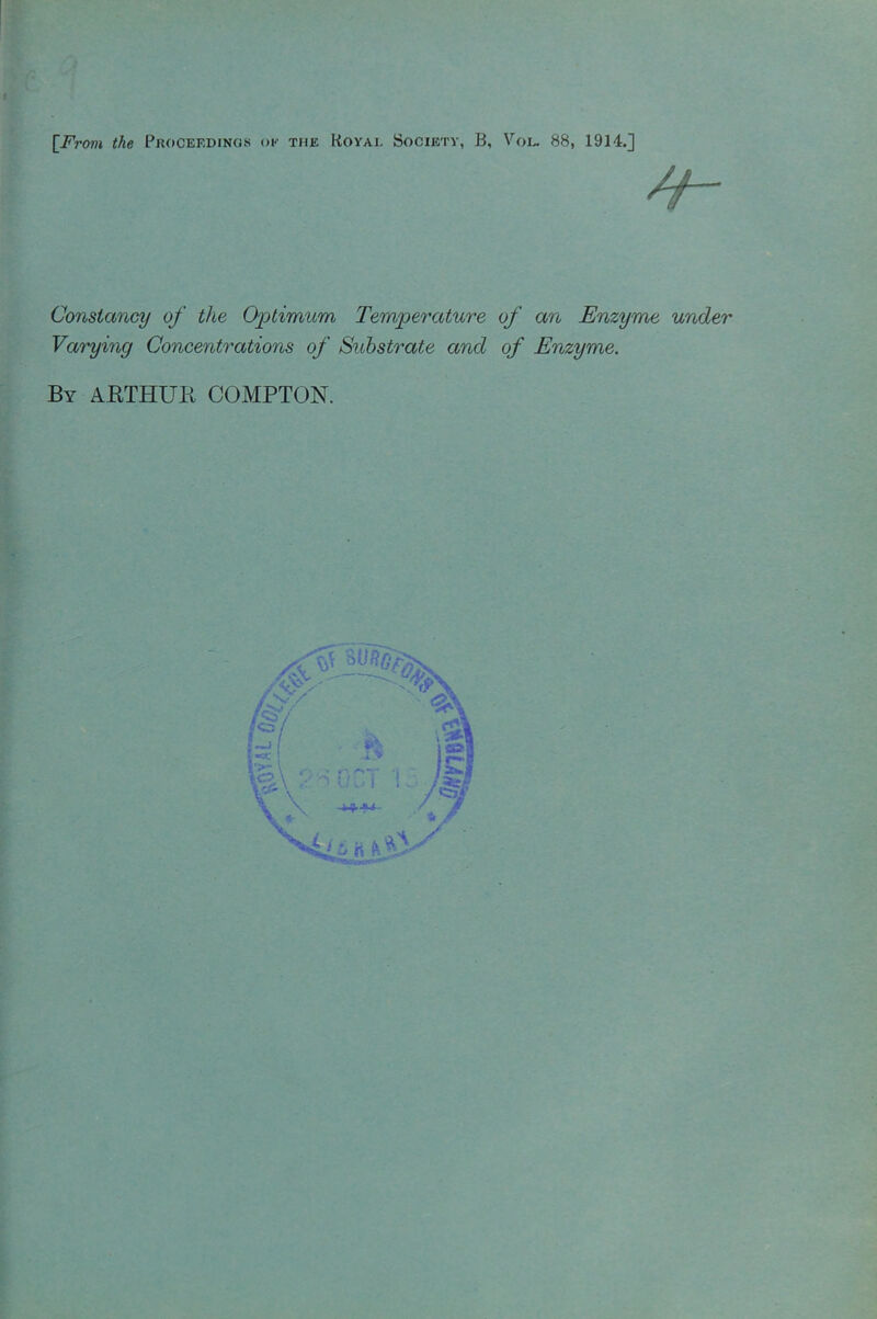 [From the Proceedings ok the Hoyai. Society, B, Vol. 88, 1914.] Constancy of the Optimum Temperature of an Enzyme under Varying Concentrations of Substrate and of Enzyme. By ARTHUR COMPTON.