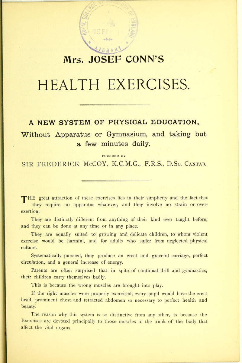 HEALTH EXERCISES. A NEW SYSTEM OF PHYSICAL EDUCATION, Without Apparatus or Gymnasium, and taking but a few minutes daily. FOUNDED BY SIR FREDERICK McCOY, K.C.M.G., F.R.S., D.Sc. Cantab. ^HE great attraction of these exercises lies in their simplicity and the fact that they require no apparatus whatever, and they involve no strain or over- exertion. They are distinctly different from anything of their kind ever taught before, and they can be done at any time or in any place. They are equally suited to growing and delicate children, to whom violent exercise would be harmful, and for adults who suffer from neglected physical culture. Systematically pursued, they produce an erect and graceful carriage, perfect circulation, and a general increase of energy. Parents are often surprised that in spite of continual drill and gymnastics, their children carry themselves badly. This is because the wrong muscles are brought into play. If the right muscles were properly exercised, every pupil would have the erect head, prominent chest and retracted abdomen so necessary to perfect health and beauty. The reason why this system is so distinctive from any other, is because the Exercises are devoted principally to those muscles in the trunk of the body that affect the vital organs.