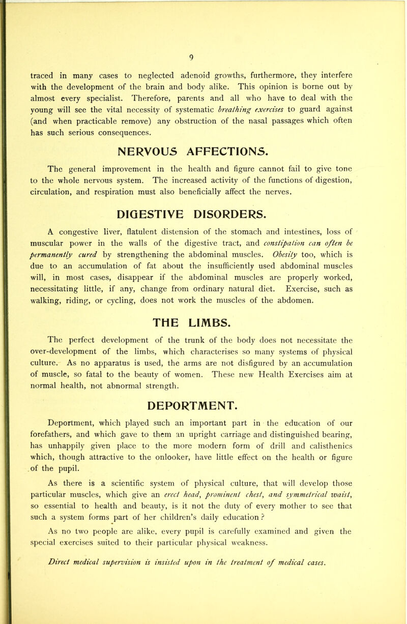 traced in many cases to neglected adenoid growths, furthermore, they interfere with the development of the brain and body alike. This opinion is borne out by almost every specialist. Therefore, parents and all who have to deal with the young will see the vital necessity of systematic breathing exercises to guard against (and when practicable remove) any obstruction of the nasal passages which often has such serious consequences. NERVOUS AFFECTIONS. The general improvement in the health and figure cannot fail to give tone to the whole nervous system. The increased activity of the functions of digestion, circulation, and respiration must also beneficially affect the nerves. DIGESTIVE DISORDERS. A congestive liver, flatulent distension of the stomach and intestines, loss of muscular power in the walls of the digestive tract, and constipation can often be permanently cured by strengthening the abdominal muscles. Obesity too, which is due to an accumulation of fat about the insufficiently used abdominal muscles will, in most cases, disappear if the abdominal muscles are properly worked, necessitating little, if any, change from ordinary natural diet. Exercise, such as walking, riding, or cycling, does not work the muscles of the abdomen. THE LIMBS. The perfect development of the trunk of the body does not necessitate the over-development of the limbs, which characterises so many systems of physical culture. As no apparatus is used, the arms are not disfigured by an accumulation of muscle, so fatal to the beauty of women. These new Health Exercises aim at normal health, not abnormal strength. DEPORTMENT. Deportment, which played such an important part in the education of our forefathers, and which gave to them an upright carriage and distinguished bearing, has unhappily given place to the more modern form of drill and calisthenics which, though attractive to the onlooker, have little effect on the health or figure .of the pupil. As there is a scientific system of physical culture, that will develop those particular muscles, which give an ei'ect head, prominent chest, and symmetrical waist, so essential to health and beauty, is it not the duty of every mother to see that such a system forms part of her children’s daily education ? As no two people are alike, every pupil is carefully examined and given the special exercises suited to their particular physical weakness. Direct medical supervision is insisted upon in the treatment of medical cases.