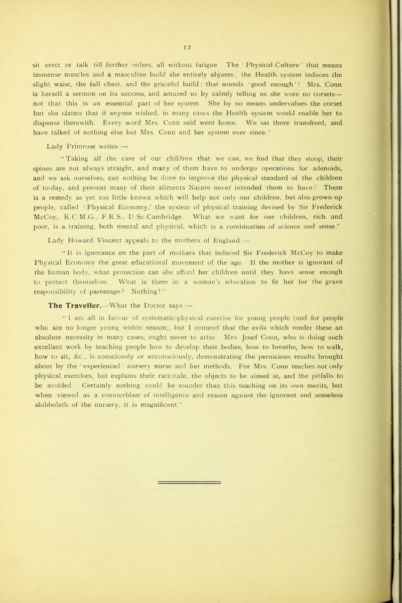 sit erect or talk till further orders, all without fatigue. The 1 Physical Culture ’ that means immense muscles and a masculine build she entirely abjures; the Health system induces the slight waist, the full chest, and the graceful build : that sounds ‘ good enough ’ ! Mrs. Conn is herself a sermon on its success, and amazed us by calmly telling us she wore no corsets— not that this is an essential part of her system. She by no means undervalues the corset but she claims that if anyone wished, in many cases the Health system would enable her to dispense therewith. Every word Mrs. Conn said went home. We sat there transfixed, and have talked of nothing else but Mrs. Conn and her system ever since.” Lady Primrose writes :— “Taking all the care of our children that we can, we find that they stoop, their spines are not always straight, and many of them have to undergo operations for adenoids, and we ask ourselves, can nothing be done to improve the physical standard of the children of to-day, and prevent many of their ailments Nature never intended them to have ? There is a remedy as yet too little known which will help not only our children, but also grown-up people, called ‘Physical Economy,’ the system of physical training devised by Sir Frederick McCoy, K.C.M.G., F.R.S., D.Sc.Cambridge. What we want for our children, rich and poor, is a training, both mental and physical, which is a combination of science and sense.” Lady Howard Vincent appeals to the mothers of England;— “It is ignorance on the part of mothers that induced Sir Frederick McCoy to make Physical Economy the great educational movement of the age. If the mother is ignorant of the human body, what protection can she afford her children until they have sense enough to protect themselves. What is there in a woman’s education to fit her for the grave responsibility of parentage? Nothing!” The Traveller.—What the Doctor says;— “I am all in favour of systematic-physical exercise for young people (and for people who are no longer young within reason}, but I contend that the evils which render these an absolute necessity in many cases, ought never to arise. Mrs. Josef Conn, who is doing such excellent work by teaching people how to develop their bodies, how to breathe, how to walk, how to sit, &c., is consciously or unconsciously, demonstrating the pernicious results brought about by the ‘ experienced ’ nursery nurse and her methods. For Mrs. Conn teaches not only physical exercises, but explains their rationale, the objects to be aimed at, and the pitfalls to be avoided. Certainly nothing could be sounder than this teaching on its own merits, but when viewed as a counterblast of intelligence and reason against the ignorant and senseless shibboleth of the nursery, it is magnificent.”