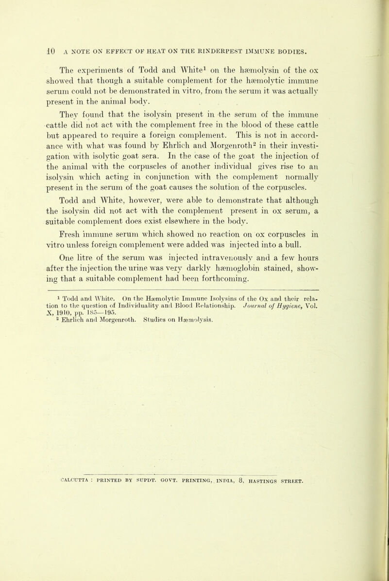 The experiments of Todd and White^ on the haemolysin of the ox showed that though a suitable complement for the haemolytic immune serum could not be demonstrated in vitro, from the serum it was actually present in the animal body. They found that the isolysin present in 'the serum of the immune cattle did not act with the complement free in the blood of these cattle but appeared to require a foreign complement. This is not in accord- ance with what was found by Ehrlich and Morgenroth^ in their investi- gation with isolytic goat sera. In the case of the goat the injection of the animal with the corpuscles of another individual gives rise to an isolysin which acting in conjunction with the complement normally present in the serum of the goat causes the solution of the corpuscles. Todd and White, however, were able to demonstrate that although the isolysin did not act with the complement present in ox serum, a suitable complement does exist elsewhere in the body. Fresh immune serum which showed no reaction on ox corpuscles in vitro unless foreign complement were added was injected into a bull. One litre of the serum was injected intravenously and a few hours after the injection the urine was very darkly haemoglobin stained, show- ing that a suitable complement had been forthcoming. 1 Todd and White. On the Hseniolytic Immune Isolysins of the Ox and their rela- tion to the question of Individuality and Blood Pi-elationship. Journal of Hiiqiene, Vol. JX, 1910, pp. 185—195. 2 Ehrlich and Morgenroth. Studies on Haemolysis. CALCUTTA : PRINTED BY SUPDT. GOVT. PRINTING, INDIA, 8, HASTINGS STREET.