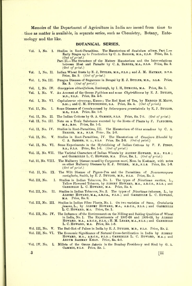 time as matter is available, in separate series, such as Chemistry, Botany, Ento- mology and the like. BOTANICAL SERIES. Vol. 1, No. I. Vol. I, No. II, Vol. I, No. III. Vol. I, No. IV. Vol. I, No. V. Vol. I, No. VI. Vol. II, No. I. Studies in Root-Parasitism. The Haustorium of Santalum album. Part I.— Early Stages up to Penetration by C. A. Barbee, m.a., r.L.S. Price, Re. 1. {Out of print.) Part II.—The Structure of the Mature Haustorium and the Inter-relations between Host and Parasite by C. A. Baebee, m.a., e.l.s. Price, Rs. 3. {Out of 'print.) Indian Wheat Rusts by E. J, Butlee, m.b., f.L.8. ; and J. M. Hatman, d.V.S. Price, Rs. 3. {Out of print.) Pungus Diseases of Sugarcane in Bengal by E. J. Butlee, m.b., f.l.S. Price, Rs. 3. {Out of print.) Gossypium obtusifolium, Roxburgh, by I. H. Buekill, m.a. Price, Re. 1. An Account of the Genus Pythium and some Chytridiacece by E. J. Butlee, M.B., F.L.s. Price, Rs. 4-8. CepTialeuros virescens^ Kunze; The Red Rust of Tea, by Haeold H. Mann, D.sc.; and C. M. Hutchinson, b.a. Price, Rs. 4. {Out of print.) Some Diseases of Cereals caused by Sclerospora graminicola by E, J. Butlee, M.B., F.L.S. Price, Re. 1-8. Vol. II, No. II. Vol. II, No. III. V^ol. II, No. IV. Vol. II, No. V. Vol. II, No. VI. Vol. II, No. VII. Vol. II, No. VIII. Vol. II, No. IX. Vol. Ill, No. I. Vol. Ill, No. II. Vol. Ill, No. III. Vol. Ill, No. IV. Vol. Ill, No. V. Vol. Ill, No. VI. Tol. IV, No. I. The Indian Cottons by G. A. Gammie, f.l.s. Price, Rs. 7-8. {Out of print.) Note on a Toxic Substance excreted by the Roots of Plants by F. Fletchee, M.A., B.sc. Price, Re. 1-8. Studies in Root-Parasitism, III. The Haustorium of Olax scandens by C. A. Baebee, m.a., f.l.s. Price, Rs. 2-8. Studies in Root-Parasitism, IV. The Haustorium of Cansjera Rheedii by C. A. Baebee, m. a., f.l.s. Price, Rs. 2-8. {Out of print.) Some Experiments in the Hybridizing of Indian Cottons by F, F, Ftson, B.A., F.L.S. Price, Re. 1-8. {Out of print.) The Varietal Characters of Indian Wheats by Albert Howard, m.a., f.l.s. ; and Gabeielle L. C. Howaed, m.a. Price, Re. 1. {Out of print.) The Mulberry Disease caused by Coryneum 'mori, Nom. in Kashmir, with notes on other Mulberry Diseases by E. J. Butlee, m.b., f.l.s. Price, Re. 1-8. {Otd of print.) The Wilt Disease of Pigeon-Pea and the Parasitism of Neocosmospora vasinfecta, Smith, by E. J. Butlee, m.b., f.l.s. Price, Rs. 3. Studies in Indian Tobaccos, No. 1. The types of Nicotiana rustica, L., Yellow Flowered Tobacco, by Albeet Howaed, m.a., a.e.c.s., f.l.s. ; and Gabeielle L. C. Howaed, m.a. Price, Rs. 4. Studies in Indian Tobaccos, No. 2. The types of Nicotiana tabacum, L., by Albeet Howaed,m.a., a.e.c.s., f.l.s.; and Gabeielle L. C. Howaed, M.A. Price, Rs. 9. Studies in Indian Fibre Plants, No. 1. On two varieties of Sann, Crotalaria juncea,\j., by Albeet Howard, m.a., a.e.c.s., f.l.s.; and Gabeielle L. C. Howard, m.a. Price, Re. 1. The Influence of the Environment on the Milling and Baking Qualities of Wheat in India, No. 1. The Experiments of 1907-08 and 1908-09, by Albert Howard, m.a., a.e.c.s., f.l.s. ; H. M. Leake, m.a.,f.l.s.; and Gabeielle L. C. Howard, m.a. Price, Re. 1-8. The Bud-Rot of Palms in India by E. J. Butlee, m.b., f.l.s. Price, Rs. 2. The Economic Significance of Natural Cross-fertilization in India by Albert Howard, m.a., a.e.c.s., f.l.s. ; Gabeielle L. C. Howaed, m.a. ; and Abdue Rahman Khan. Price, Rs. 4-8. Millets of the Genus Seiaria in the Bombay Presidency and Sind by G. A. Gammie, f.l.s. Price, Re. 1. 3 [iii