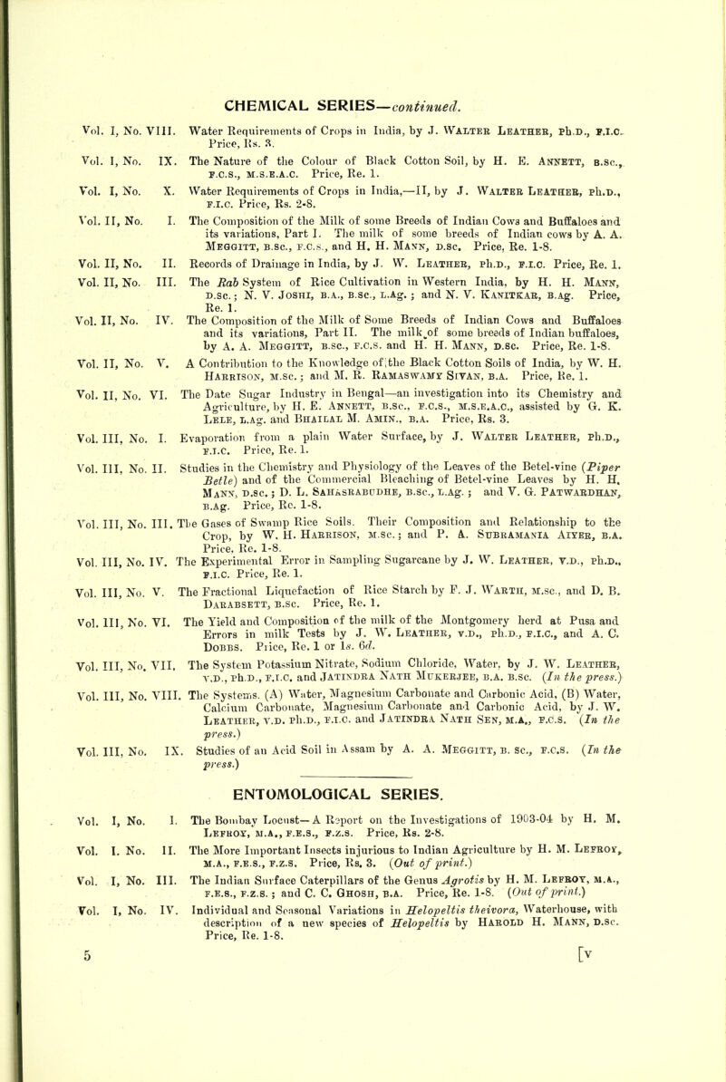 CHEMICAL SERIES— Vol. I, No. VIII. Vol. I, No. IX. Vol. I, No. X. Vol. II, No. I. Vol. II, No. II. Vol. II, No. III. Vol. II, No. IV. Vol. II, No. V. Vol. II, No. VI. Vol. Ill, No. I. Vol. HI, No. II. Water Requirements of Crops in India, by J. Waltee Leather, Ph.D., F.I.C- Price, Rs. a. The Nature of tlie Colour of Black Cotton Soil, by H. E. Annett, b.sc., F.C.S., M.s.E.A.c. Price, Re. 1. Water Requirements of Crops in India,—II, by J. Walter Leather, ph.D., E.I.C. Price, Rs. 2-8. The Composition of the Milk of some Breeds of Indian Cows and Buffaloes and its variations, Part I. The milk of some breeds of Indian cows by A. A. Meqgitt, B.sc., E.C.S., and H. H. Mann, d.sc. Price, Re. 1-8. Records of Drainage in India, by J. W. Leather, ph.D., p.i.c. Price, Re. 1. The Rob System of Rice Cultivation in Western India, by H. H. Mann, D.sc.; N. V. JosHi, B.A., B.SC., L.Ag. ; and N. V. Kanitkae, B.Ag. Price, Re. 1. The Composition of the Milk of Some Breeds of Indian Cows and Buffaloes and its variations. Part II. The milk^of some breeds of Indian buffaloes, by A. A. Meggitt, b.sc., p.c.s. and H. H. Mann, d.sc. Price, Re. 1-8, A Contribution to the Knowledge ofithe Black Cotton Soils of India, by W. H. Harrison, m.sc. ; and M. R. Ramaswamv Sivan, b.a. Price, Re. 1. The Date Sugar Industry in Bengal—an investigation into its Chemistry and Agriculture, by H. E. Annett, b.sc., p.c.s., m.s.e.A.c., assisted by G. K. Lele, L.Ag. and Bhailal M. Amin., b.a. Price, Rs, 3. Evaporation from a plain Water Surface, by J. Walter Leather, Ph.D,, P.I.C. Price, Re. 1. Studies in the Chemistry and Phpiology of the Leaves of the Betel-vine {Piper Retie) and of the Commercial Bleaching of Betel-vine Leaves by H. H. Mann, d.sc. ; D. L. Sahasrabcdhe, b.sc., L.Ag. ; and V. G. Patwaedhan, B.Ag. Price, Re. 1-8. Vol. Ill, No. III. The Gases of Swamp Rice Soils. Their Composition and Relationship to the Crop, by W. H. Harrison, m.sc. ; and P. A. Shbramania Aiter, b.a. Price. Re. 1-8. Vol. Ill, No. IV. The Experimental Error in. Sampling Sugarcane by J. W. Leather, V.d., ph.D., P.I.C. Price, Re. 1, Vol. Ill, No. V, The Fractional Liquefaction of Rice Starch by F. J. Waeth, m.sc., and D. B. Darabsett, b.sc. Price, Re. 1. Vol. HI, No. VI. The Yield and Composition of the milk of the Montgomery herd at Pusa and Errors in milk Tests by J. W. Leather, v.d., ph.D., p.i.c., and A. C. Dobbs. Piice, Re. 1 or Is, Qd. Vol. Ill, No. VII. The System Potassium Nitrate, Sodium Chloride, Water, by J. W. Leather, V.D., Ph.D., P.I.C. and Jatindra Nath Mukerjee, B.A. B.sc. {In the press) Vol. HI, No. VIII. The Systems. (A) Water, Magnesium Carbonate and Carbonic Acid, (B) Water, Calcium Carbonate, Magnesium Carbonate and Carbonic Acid, by J. W. Leather, v.d. pIi.d., p.i.c. and Jatindra Nath Sen, m.a., p.c.s. {In the press) Vol. Ill, No. IX. Studies of an Acid Soil in Assam by A. A. Meggitt, b. Sc., p.c.s. {In the press) ENTOMOLOGICAL SERIES. Vol. I, No. I. The Bombay Locust—A Report on the Investigations of 1903-04 by H. M» Lefbov, m.a., P.E.S., p.z.s. Price, Rs. 2-8. Vol. I. No. II. The More Important Insects injurious to Indian Agriculture by H. M. Leprov,. M.A., F.E.S., p.z.s. Price, Rs. 3. {Out of print) Vol. I, No. III. The Indian Surface Caterpillars of the Genus Agrotis by H. M. Lefbot, m.a., F.E.8., p.z.s.; and C. C. Ghosh, b.a. Price, Re. 1-8. {Out of print.) Vol. I, No. IV. Individual and Seasonal Variations in Helopeltis theivora, Waterhouse, with description of a new species of Helopeltis by Harold H. Mann, d.sc. Price, Re. 1-8.