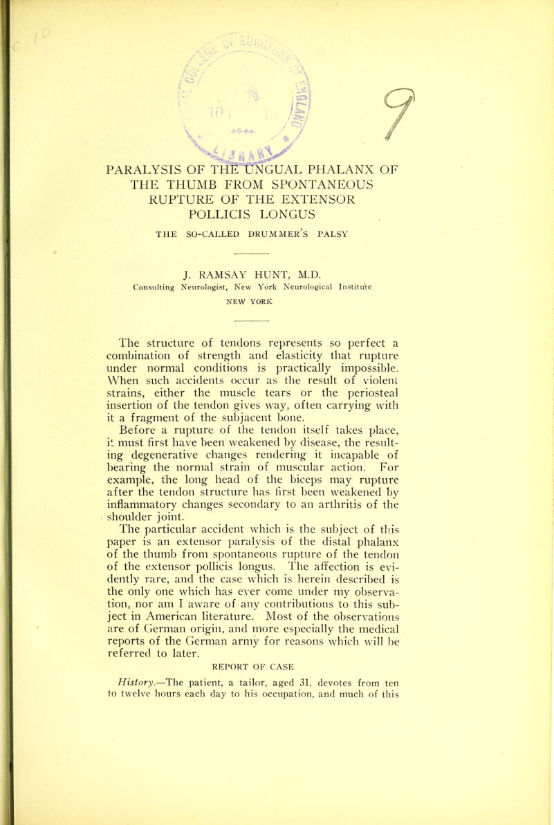 PARALYSIS OF THE UNGUAL PHALANX OF THE THUMB FROM SPONTANEOUS RUPTURE OF THE EXTENSOR POLLICIS LONGUS THE SO-CALLED DRUMMEr's PALSY J. RAMSAY HUNT, M.D. Consulting Neurologist, New York Neurological Institute NEW YORK The structure of tendons represents so perfect a combination of strength and elasticity that rupture under normal conditions is practically impossible. When such accidents occur as the result of violent strains, either the muscle tears or the periosteal insertion of the tendon gives way, often carrying with it a fragment of the subjacent bone. Before a rupture of the tendon itself takes place, it must first have been weakened by disease, the result- ing degenerative changes rendering it incapable of bearing the normal strain of muscular action. For example, the long head of the biceps may rupture after the tendon structure has first been weakened by inflammatory changes secondary to an arthritis of the shoulder joint. The particular accident which is the subject of this paper is an extensor paralysis of the distal phalanx of the thumb from spontaneous rupture of the tendon of the extensor pollicis longus. The afifection is evi- dently rare, and the case which is herein described is the only one which has ever come under my observa- tion, nor am I aware of any contributions to this sub- ject in American literature. Most of the observations are of German origin, and more especially the medical reports of the German army for reasons which will be referred to later. REPORT OF CASE History.—The patient, a tailor, aged 31, devotes from ten to twelve hours each day to his occupation, and much of this