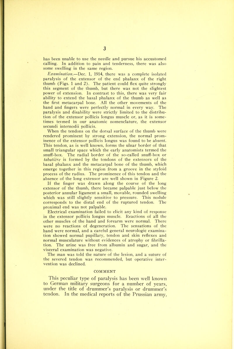 has been unable to use the needle and pursue his accustomed calling. In addition to pain and tenderness, there was also some swelling in the same region. Examination.—Dec. 1, 1914, there was a complete isolated paralysis of the extensor of the end phalanx of the right thumb (Figs. 1 and 2). The patient could flex quite strongly this segment of the thumb, but there was not the slightest power of extension. In contrast to this, there was very fair ability to extend the basal phalanx of the thumb as well as the first metacarpal bone. All the other movements of the hand and fingers were perfectly normal in every way. The paralysis and disability were strictly limited to the distribu- tion of the extensor pollicis longus muscle or, as it is some- times termed in our anatomic nomenclature, the extensor secundi internodii pollicis. When the tendons on the dorsal surface of the thumb were rendered prominent by strong extension, the normal prom- inence of the extensor pollicis longus was found to be absent. This tendon, as is well known, forms the ulnar border of that small triangular space which the early anatomists termed the snuff-box. The radial border of the so-called snuff-box or tabatiere is formed by the tendons of the extensors of the basal phalanx and the metacarpal bone of the thumb, which emerge together in this region from a groove in the styloid process of the radius. The prominence of this tendon and the absence of the long extensor are well shown in Figure 2. If the finger was drawn along the course of the long extensor of the thumb, there became palpable just below the posterior annular ligament a small, movable, rounded swelling which was still slightly sensitive to pressure. This nodule corresponds to the distal end of the ruptured tendon. The proximal end was not palpable. Electrical examination failed to elicit any kind of response in the extensor pollicis longus muscle. Reactions of all the other muscles of the hand and forearm were normal. There were no reactions of degeneration. The sensations of the hand were normal, and a careful general neurologic examina- tion showed normal pupillary, tendon and skin reflexes and normal musculature without evidences of atrophy or fibrilla- tion. The urine was free from albumin and sugar, and the visceral examination was negative. The man was told the nature of the lesion, and a suture of the severed tendon was recommended, but operative inter- vention was declined. COMMENT This peculiar type of paralysis has been well known to German military surgeons for a number of years, under the title of drummer’s paralysis or drummer’s tendon. In the medical reports of the Prussian army,