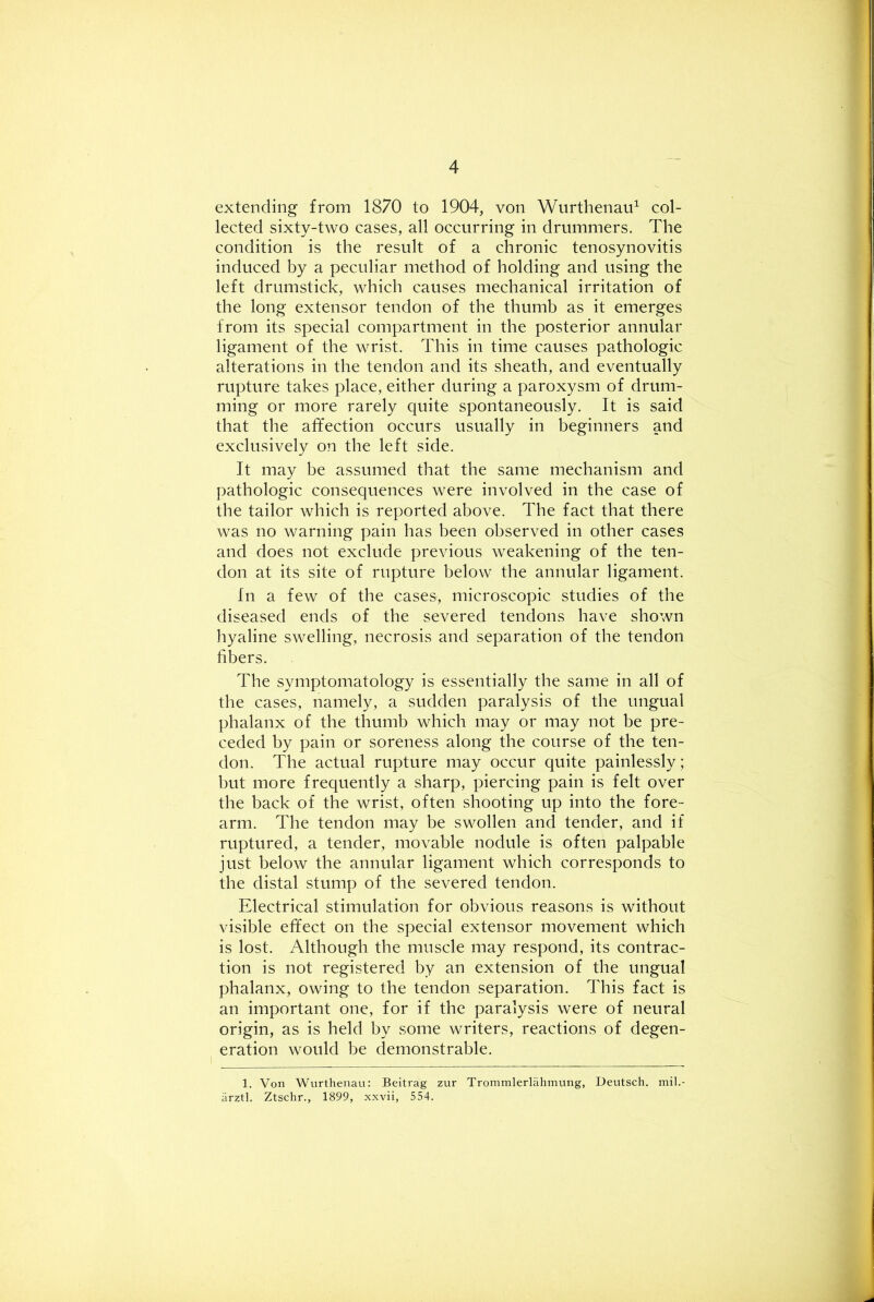 extending from 1870 to 1904, von Wurthenaid col- lected sixty-two cases, all occurring in drummers. The condition is the result of a chronic tenosynovitis induced by a peculiar method of holding and using the left drumstick, which causes mechanical irritation of the long extensor tendon of the thumb as it emerges from its special compartment in the posterior annular ligament of the wrist. This in time causes pathologic alterations in the tendon and its sheath, and eventually rupture takes place, either during a paroxysm of drum- ming or more rarely quite spontaneously. It is said that the affection occurs usually in beginners and exclusively on the left side. It may be assumed that the same mechanism and pathologic consequences were involved in the case of the tailor which is reported above. The fact that there was no warning pain has been observed in other cases and does not exclude previous weakening of the ten- don at its site of rupture below the annular ligament. In a few of the cases, microscopic studies of the diseased ends of the severed tendons have shown hyaline swelling, necrosis and separation of the tendon fibers. The symptomatology is essentially the same in all of the cases, namely, a sudden paralysis of the ungual phalanx of the thumb which may or may not be pre- ceded by pain or soreness along the course of the ten- don. The actual rupture may occur quite painlessly ; but more frequently a sharp, piercing pain is felt over the back of the wrist, often shooting up into the fore- arm. The tendon may be swollen and tender, and if ruptured, a tender, movable nodule is often palpable just below the annular ligament which corresponds to the distal stump of the severed tendon. Electrical stimulation for obvious reasons is without visible effect on the special extensor movement which is lost. Although the muscle may respond, its contrac- tion is not registered by an extension of the ungual phalanx, owing to the tendon, separation. This fact is an important one, for if the paralysis were of neural origin, as is held by some writers, reactions of degen- eration would be demonstrable. 1. Von Wurthenau: Beitrag zur Trommlerlahmung, Deutsch. mil.- arztl. Ztschr., 1899, xxvii, 554.