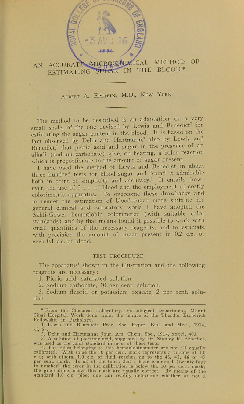 AN ACCU ESTIMATING CAL METHOD OF IN THE BLOOD* Albert A. Epstein, M.D., New York The method to be described is an adaptation, on a very small scale, of the one devised by Lewis and Benedict* 1 2 3 4 for estimating the sugar-content in the blood. It is based on the fact observed by Dehn and Hartmann,' also by Lewis and Benedict,1 that picric acid and sugar in the presence of an alkali (sodium carbonate) give, on heating, a color reaction which is proportionate to the amount of sugar present. I have used the method of Lewis and Benedict in about three hundred tests for blood-sugar and found it admirable both in point of simplicity and accuracy.'1 It entails, how- ever. the use of 2 c.c. of blood and the employment of costly colorimetric apparatus. To overcome these drawbacks and to render the estimation of blood-sugar more suitable for general clinical and laboratory work, I have adopted the Sahli-Gower hemoglobin colorimeter (with suitable color standards) and by that means found it possible to work with small quantities of the necessary reagents, and to estimate with precision the amount of sugar present in 0.2 c.c. or even 0.1 c.c. of blood. TEST PROCEDURE The apparatus'1 shown in the illustration and the following reagents are necessary: 1. Picric acid, saturated solution. 2. Sodium carbonate, 10 per cent, solution. 3. Sodium fluorid or potassium oxalate, 2 per cent, solu- tion. * From the Chemical Laboratory, Pathological Department, Mount Sinai Hospital. Work done under the tenure of the Theodor Escherich Fellowship in Pathology. 1. Lewis and Benedict: Proc. Soc. Exper. Biol, and Med., 1914, xi, 57. 2. Dehn and Hartmann: Jour. Am. Chem. Soc., 1914, xxxvi, 403. 3. A solution of picramic acid, suggested by Dr. Stanley R. Benedict, was used as the color standard in most of these tests. 4. The tubes belonging to this hemoglobinometer are not all equally calibrated. With some the 50 per cent, mark represents a volume of 1.0 c.c.; with others, 1.0 c.c. of fluid reaches up to the 43, 45, 46 or 47 per cent. mark. In all of the tubes that I have examined (twenty-four in number) the error in the calibration is below the 10 per cent, mark; the graduations above this mark are usually correct. By means of the standard 1.0 c.c. pipet one can readily determine whether or not a