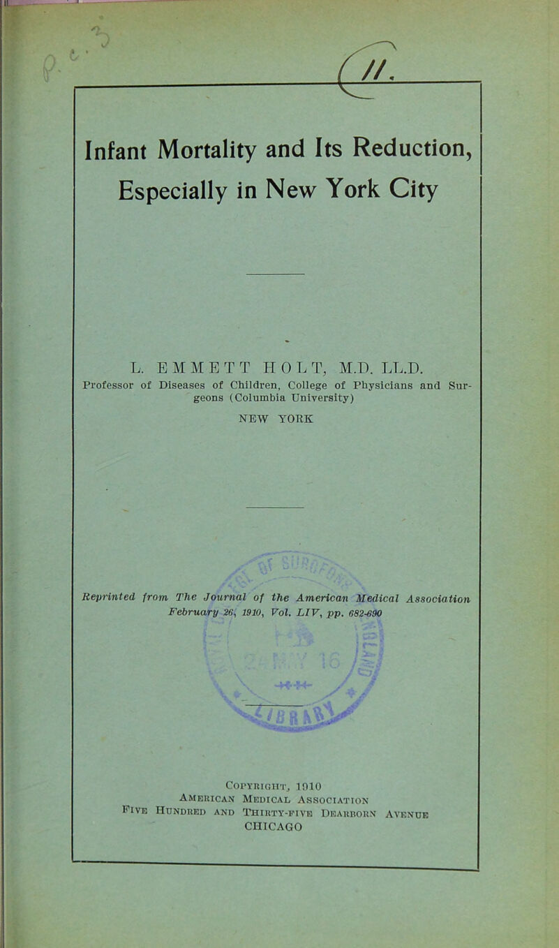 //. Infant Mortality and Its Reduction, Especially in New York City L, E M M E T T TT 0 L T, M.D. LL.D. Professor of Diseases of Children, College of Physicians and Sur- geons (Columbia University) NEW YORK Reprinted from The Journal of the American Medical Association February 26, 1910, Vol. LIV, pp. 682-690 - Copyright, mio American Medical Association Five Hundred and Thirty-five Dearborn Avenue CHICAGO