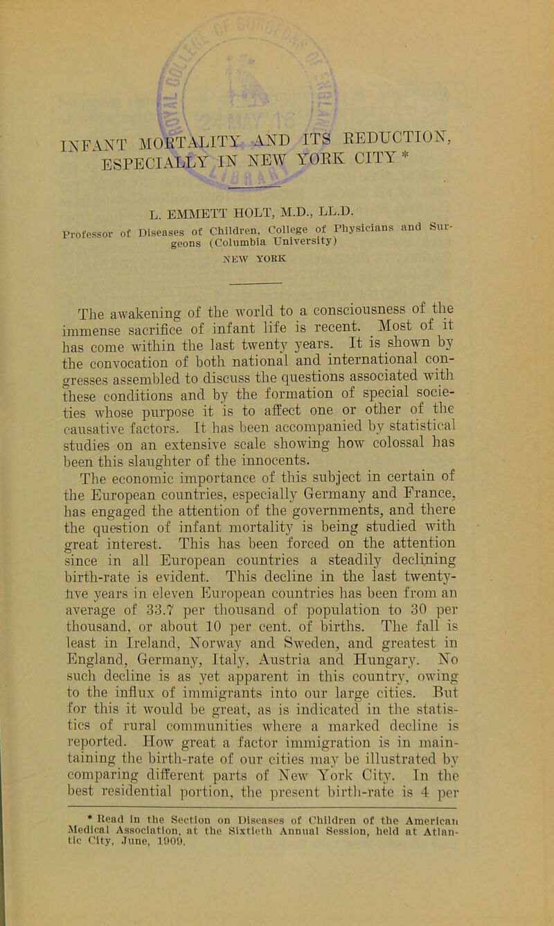 INFANT MORTALITY AND ITS REDUCTION, ‘ ESPECIALLY IN NEW YORK CITY * L. EMMETT HOLT, M.D., LL.D. Professor of Diseases of Children. College of Physicians geons (Columbia University) and Sur- NEW YOKK The awakening of the world to a consciousness of the immense sacrifice of infant life is recent. . Most of it has come within the last twenty years. It is shown by the convocation of both national and international con- gresses assembled to discuss the questions associated with these conditions and by the formation of special socie- ties whose purpose it is to affect one or other of the causative factors. It has been accompanied by statistical studies on an extensive scale showing how colossal has been this slaughter of the innocents. The economic importance of this subject in certain of the European countries, especially Germany and France, lias engaged the attention of the governments, and there the question of infant mortality is being studied with great interest. This has been forced on the attention since in all European countries a steadily declining birth-rate is evident. This decline in the last twenty- hve years in eleven European countries has been from an average of 33.7 per thousand of population to 30 per thousand, or about 10 per cent, of births. The fall is least in Ireland, Norway and Sweden, and greatest in England, Germany, Italy, Austria and Hungary. No such decline is as yet apparent in this country, owing to the influx of immigrants into our large cities. But for this it would be great, as is indicated in the statis- tics of rural communities where a marked decline is reported. How great a factor immigration is in main- taining the birth-rate of our cities may be illustrated by comparing different parts of New York City. In the best residential portion, the present birth-rate is 4 per * Read In the Section on Diseases of Children of the American Medical Association, at the Sixtieth Annual Session, held at Atlan- tic City, .June, 1000.