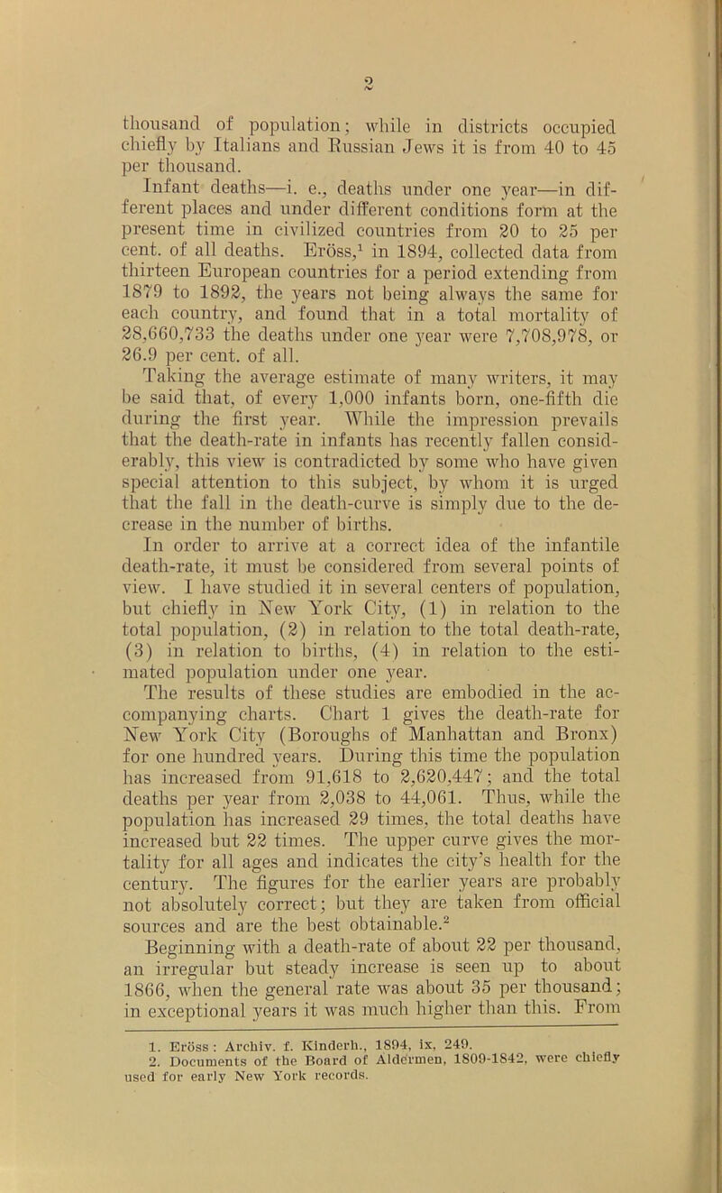 chiefly by Italians and Russian Jews it is from 40 to 45 per thousand. Infant deaths—i. e., deaths under one year—in dif- ferent places and under different conditions form at the present time in civilized countries from 20 to 25 per cent, of all deaths. Eross,1 in 1894, collected data from thirteen European countries for a period extending from 1879 to 1892, the years not being always the same for each country, and found that in a total mortality of 28,660,733 the deaths under one year were 7,708,978, or 26.9 per cent, of all. Taking the average estimate of many writers, it may he said that, of every 1,000 infants born, one-fifth die during the first year. While the impression prevails that the death-rate in infants has recently fallen consid- erably, this view is contradicted by some who have given special attention to this subject, by whom it is urged that the fall in the death-curve is simply due to the de- crease in the number of births. In order to arrive at a correct idea of the infantile death-rate, it must he considered from several points of view. I have studied it in several centers of population, but chiefly in New York City, (1) in relation to the total population, (2) in relation to the total death-rate, (3) in relation to births, (4) in relation to the esti- mated population under one year. The results of these studies are embodied in the ac- companying charts. Chart 1 gives the death-rate for New York City (Boroughs of Manhattan and Bronx) for one hundred years. During this time the population has increased from 91,618 to 2,620,447; and the total deaths per year from 2,038 to 44,061. Thus, while the population has increased 29 times, the total deaths have increased but 22 times. The upper curve gives the mor- tality for all ages and indicates the city’s health for the century. The figures for the earlier years are probably not absolutely correct; but they are taken from official sources and are the best obtainable.2 Beginning with a death-rate of about 22 per thousand, an irregular but steady increase is seen up to about 1866, when the general rate was about 35 per thousand; in exceptional years it was much higher than this. From 1. Eross : Archiv. f. Kinderh., 1894, is, 249. 2. Documents of the Board of Aldermen, 1809-1842, were chiefly used for early New York records.