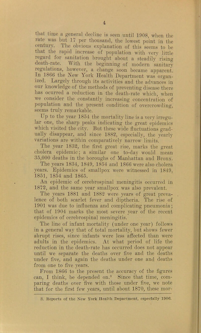 that time a general decline is seen until 1908, when the rate was but IT per thousand, the lowest point in the century. The obvious explanation of this seems to be that the rapid increase of population with very little regard for sanitation brought about a steadily rising death-rate. With the beginning of modern sanitary regulations, however, a change soon became apparent. In 1866 the New York Health Department was organ- ized. Largely through its activities and the advances in our knowledge of the methods of preventing disease there has ocurred a reduction in the death-rate which, when we consider the constantly increasing concentration of population and the present condition of overcrowding, seems truly remarkable. hp to the year 185-1 the mortality line is a very irregu- lar one, the sharp peaks indicating the great epidemics which visited the city. But these wide fluctuations grad- ually disappear, and since 1882, especially, the yearly variations are within comparatively narrow limits. The year 1832, the first great rise, marks the great cholera epidemic; a similar one to-day would mean 35,000 deaths in the boroughs of Manhattan and Bronx. The }fears 1834, 1849, 1854 and 1866 were also cholera years. Epidemics of smallpox were witnessed in 1849, 1851, 1854 and 1865. An epidemic of cerebrospinal meningitis occurred in 1872, and the same year smallpox was also prevalent. The years 1881 and 1882 were years of great preva- lence of both scarlet fever and diptheria. The rise of 1901 was due to influenza and complicating pneumonia; that of 1904 marks the most severe year of the recent epidemics of cerebrospinal meningitis. The line of infant mortality (under one j^ear) follows in a general way that of total mortality, but shows fewer abrupt rises, since infants were less affected than were adults in the epidemics. At what period of life the reduction in the death-rate has occurred does not appear until we separate the deaths over five and the deaths under five, and again the deaths under one and deaths from one to five years. From 1866 to the present the accuracy of the figures can, I think, be depended on.3 Since that time, com- paring deaths over five with those under five, we note that for the first few years, until about 1870, these mor- 3. Reports of the New York Health Department, especially 1906.