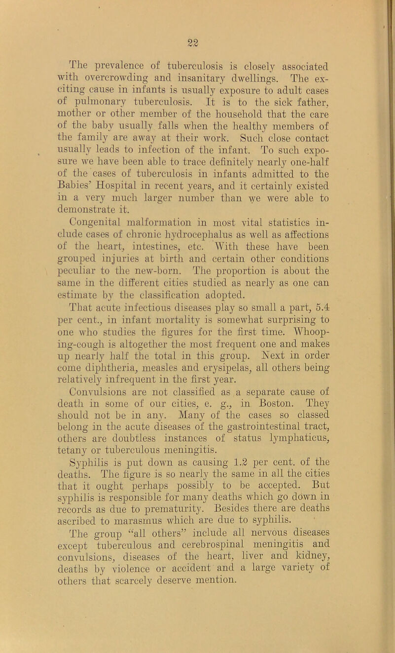The prevalence of tuberculosis is closely associated with overcrowding and insanitary dwellings. The ex- citing cause in infants is usually exposure to adult cases of pulmonary tuberculosis. It is to the sick father, mother or other member of the household that the care of the baby usually falls when the healthy members of the family are away at their work. Such close contact usually leads to infection of the infant. To such expo- sure we have been able to trace definitely nearly one-half of the cases of tuberculosis in infants admitted to the Babies’ Hospital in recent years, and it certainly existed in a very much larger number than we were able to demonstrate it. Congenital malformation in most vital statistics in- clude cases of chronic hydrocephalus as well as affections of the heart, intestines, etc. With these have been grouped injuries at birth and certain other conditions peculiar to the new-born. The proportion is about the same in the different cities studied as nearly as one can estimate by the classification adopted. That acute infectious diseases play so small a part, 5.4 per cent., in infant mortality is somewhat surprising to one who studies the figures for the first time. Whoop- ing-cough is altogether the most frequent one and makes up nearly half the total in this group. Next in order come diphtheria, measles and erysipelas, all others being relatively infrequent in the first year. Convulsions are not classified as a separate cause of death in some of our cities, e. g., in Boston. They should not be in any. Many of the cases so classed belong in the acute diseases of the gastrointestinal tract, others are doubtless instances of status lymphaticus, tetany or tuberculous meningitis. Syphilis is put down as causing 1.2 per cent, of the deaths. The figure is so nearly the same in all the cities that it ought perhaps possibly to be accepted. But syphilis is responsible for many deaths which go down in records as clue to prematurity. Besides there are deaths ascribed to marasmus which are due to syphilis. The group “all others” include all nervous diseases except tuberculous and cerebrospinal meningitis and convulsions, diseases of the heart, liver and kidney, deaths by violence or accident and a large variety of others that scarcely deserve mention.