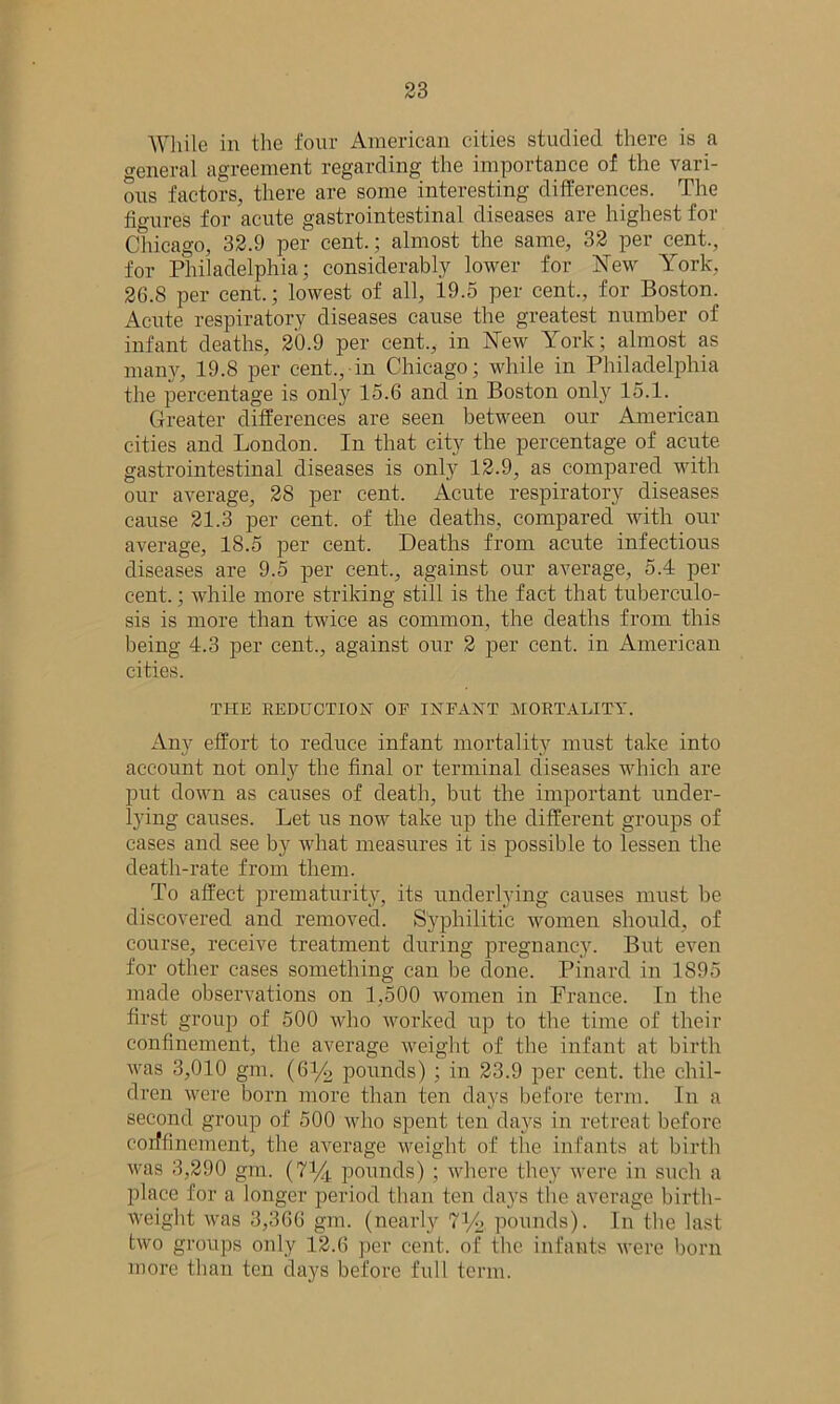 While in the four American cities studied there is a ceneral agreement regarding the importance of the vari- ous factors, there are some interesting differences. The figures for acute gastrointestinal diseases are highest for Chicago, 32.9 per cent.; almost the same, 32 per cent., for Philadelphia; considerably lower for New York, 26.8 per cent.; lowest of all, 19.5 per cent., for Boston. Acute respiratory diseases cause the greatest number of infant deaths, 20.9 per cent., in New York; almost as many, 19.8 per cent., in Chicago; while in Philadelphia the percentage is only 15.6 and in Boston only 15.1. Greater differences are seen between our American cities and London. In that city the percentage of acute gastrointestinal diseases is only 12.9, as compared with our average, 28 per cent. Acute respiratory diseases cause 21.3 per cent, of the deaths, compared with our average, 18.5 per cent. Deaths from acute infectious diseases are 9.5 per cent., against our average, 5.4 per cent.; while more striking still is the fact that tuberculo- sis is more than twice as common, the deaths from this being 4.3 per cent., against our 2 per cent, in American cities. THE REDUCTION OF INFANT MORTALITY. Any effort to reduce infant mortality must take into account not only the final or terminal diseases which are put down as causes of death, but the important under- lying causes. Let us now take up the different groups of cases and see by what measures it is possible to lessen the death-rate from them. To affect prematurity, its underlying causes must be discovered and removed. Syphilitic women should, of course, receive treatment during pregnancy. But even for other cases something can be done. Pinard in 1895 made observations on 1,500 women in France. In the first group of 500 who worked up to the time of their confinement, the average weight of the infant at birth was 3,010 gm. (6y2 pounds) ; in 23.9 per cent, the chil- dren were born more than ten days before term. In a second group of 500 who spent ten days in retreat before corffinement, the average weight of the infants at birth was 3,290 gm. (71/^ pounds) ; where they were in such a place for a longer period than ten days the average birth- weight was 3,366 gm. (nearly 71/6 pounds). In the last two groups only 12.6 per cent, of the infants were born more than ten days before full term.