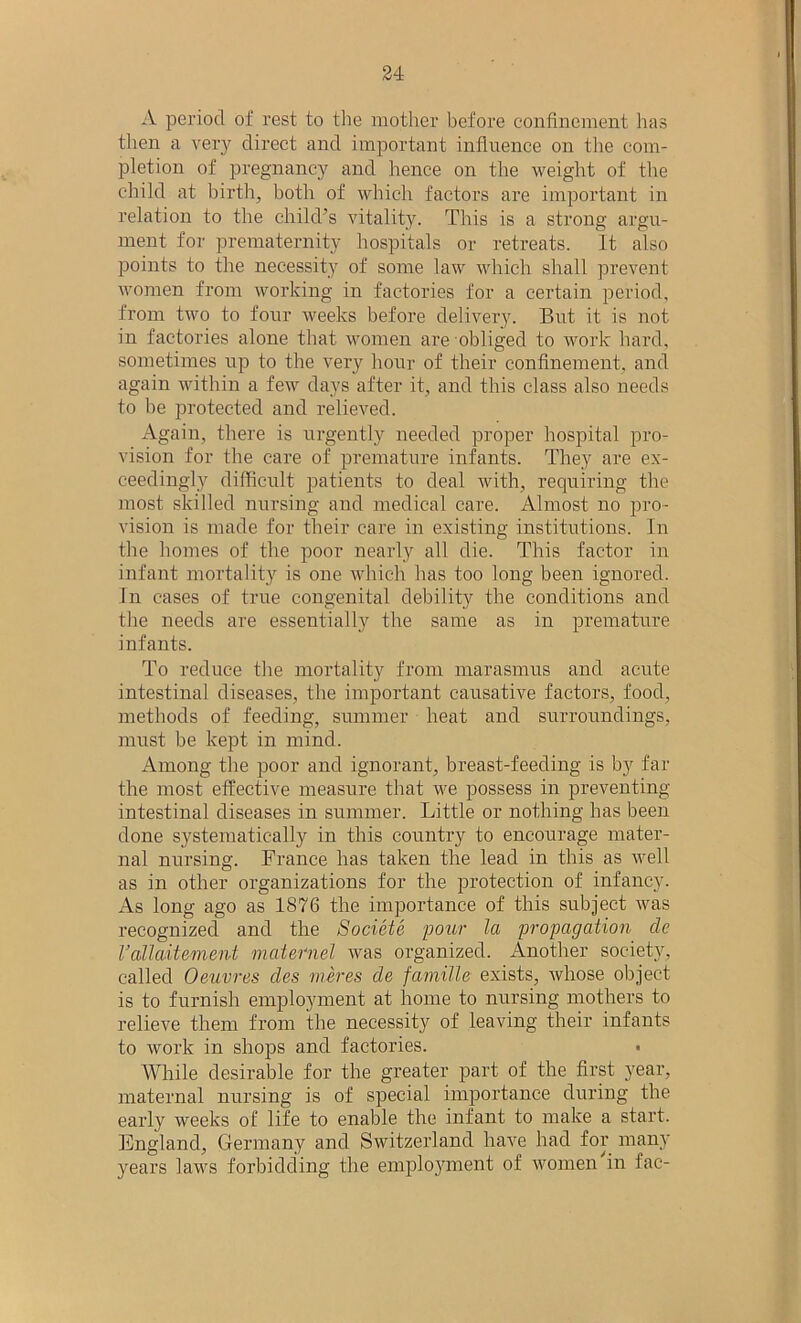 A period of rest to the mother before confinement has then a very direct and important influence on the com- pletion of pregnancy and hence on the weight of the child at birth, both of which factors are important in relation to the child’s vitality. This is a strong argu- ment for prematernity hospitals or retreats. It also points to the necessity of some law which shall prevent women from working in factories for a certain period, from two to four weeks before delivery. But it is not in factories alone that women are obliged to work hard, sometimes up to the very hour of their confinement, and again within a few days after it, and this class also needs to he protected and relieved. Again, there is urgently needed proper hospital pro- vision for the care of premature infants. They are ex- ceedingly difficult patients to deal with, requiring the most skilled nursing and medical care. Almost no pro- vision is made for their care in existing institutions. In the homes of the poor nearly all die. This factor in infant mortality is one which has too long been ignored. In cases of true congenital debility the conditions and the needs are essentially the same as in premature infants. To reduce the mortality from marasmus and acute intestinal diseases, the important causative factors, food, methods of feeding, summer heat and surroundings, must be kept in mind. Among the poor and ignorant, breast-feeding is by far the most effective measure that we possess in preventing- intestinal diseases in summer. Little or nothing has been done systematically in this country to encourage mater- nal nursing. France has taken the lead in this as well as in other organizations for the protection of infancy, iks long ago as 1876 the importance of this subject was recognized and the Societe pour la propagation de Vcdlaitement maternel was organized. Another society, called Oeuvres des meres de famille exists, whose object is to furnish employment at home to nursing mothers to relieve them from the necessity of leaving their infants to work in shops and factories. While desirable for the greater part of the first year, maternal nursing is of special importance during the early weeks of life to enable the infant to make a start. England, Germany and Switzerland have had for many years laws forbidding the employment of women in fac-