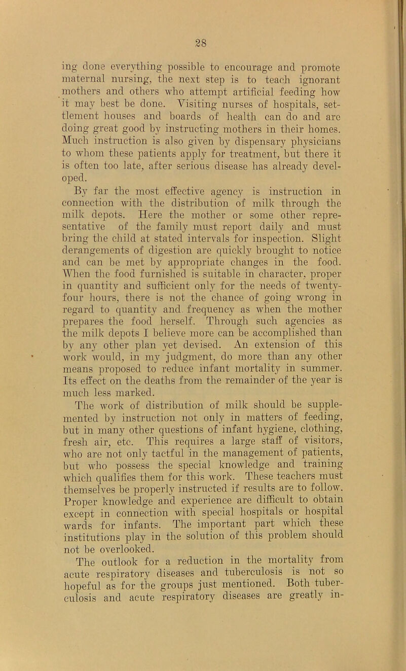 ing clone everything possible to encourage and promote maternal nursing, the next step is to teach ignorant mothers and others who attempt artificial feeding how it may best be done. Visiting nurses of hospitals, set- tlement houses and boards of health can do and arc doing great good by instructing mothers in their homes. Much instruction is also given by dispensary physicians to whom these patients apply for treatment, but there it is often too late, after serious disease has already devel- oped. By far the most effective agency is instruction in connection with the distribution of milk through the milk depots. Here the mother or some other repre- sentative of the family must report daily and must bring the child at stated intervals for inspection. Slight derangements of digestion are quickly brought to notice and can be met by appropriate changes in the food. When the food furnished is suitable in character, proper in quantity and sufficient only for the needs of twenty- four hours, there is not the chance of going wrong in regard to quantity and frequency as when the mother prepares the food herself. Through such agencies as the milk depots I believe more can be accomplished than by any other plan yet devised. An extension of this work would, in my judgment, do more than any other means proposed to reduce infant mortality in summer. Its effect on the deaths from the remainder of the year is much less marked. The work of distribution of milk should be supple- mented by instruction not only in matters of feeding, but in many other questions of infant hygiene, clothing, fresh air, etc. This requires a large staff of visitors, who are not only tactful in the management of patients, but who possess the special knowledge and training which qualifies them for this work. These teachers must themselves be properly instructed if results are to follow. Proper knowledge and experience are difficult to obtain except in connection with special hospitals or hospital wards for infants. The important part which these institutions play in the solution of this problem should not be overlooked. The outlook for a reduction in the mortality from acute respiratory diseases and tuberculosis is not so hopeful as for the groups just mentioned. Both tuber- culosis and acute respiratory diseases are greatly in-