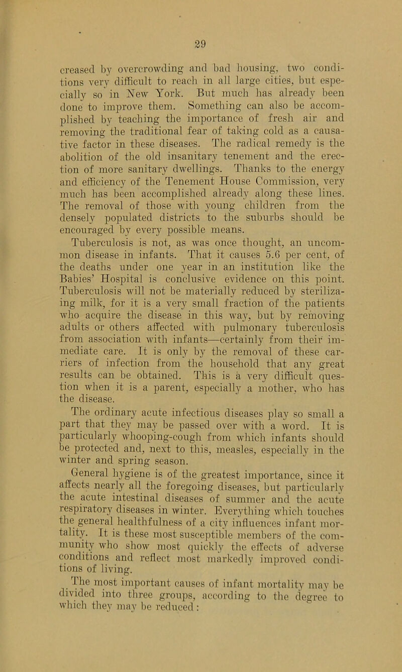 creased by overcrowding and bad housing, two condi- tions very difficult to reach in all large cities, but espe- cially so in New York. But much has already been done to improve them. Something can also be accom- plished by teaching the importance of fresh air and removing the traditional fear of taking cold as a causa- tive factor in these diseases. The radical remedy is the abolition of the old insanitary tenement and the erec- tion of more sanitary dwellings. Thanks to the energy and efficiency of the Tenement House Commission, very much has been accomplished already along these lines. The removal of those with young children from the densely populated districts to the suburbs should be encouraged by every possible means. Tuberculosis is not, as was once thought, an uncom- mon disease in infants. That it causes 5.6 per cent, of the deaths under one year in an institution like the Babies’ Hospital is conclusive evidence on this point. Tuberculosis will not be materially reduced by steriliza- ing milk, for it is a very small fraction of the patients who acquire the disease in this way, but by removing adults or others affected with pulmonary tuberculosis from association with infants—certainly from their im- mediate care. It is only by the removal of these car- riers of infection from the household that any great results can be obtained. This is a very difficult ques- tion when it is a parent, especially a mother, who has the disease. The ordinary acute infectious diseases play so small a part that they may be passed over with a word. It is particularly whooping-cough from which infants should be protected and, next to this, measles, especially in the winter and spring season. General hygiene is of the greatest importance, since it affects nearly all the foregoing diseases, but particularly the acute intestinal diseases of summer and the acute respiratory diseases in winter. Everything which touches the general healthfulness of a city influences infant mor- tality. It is these most susceptible members of the com- munity who show most quickly the effects of adverse conditions and reflect most markedly improved condi- tions of living. The most important causes of infant mortality may be divided into three groups, according to the degree to which they may be reduced :