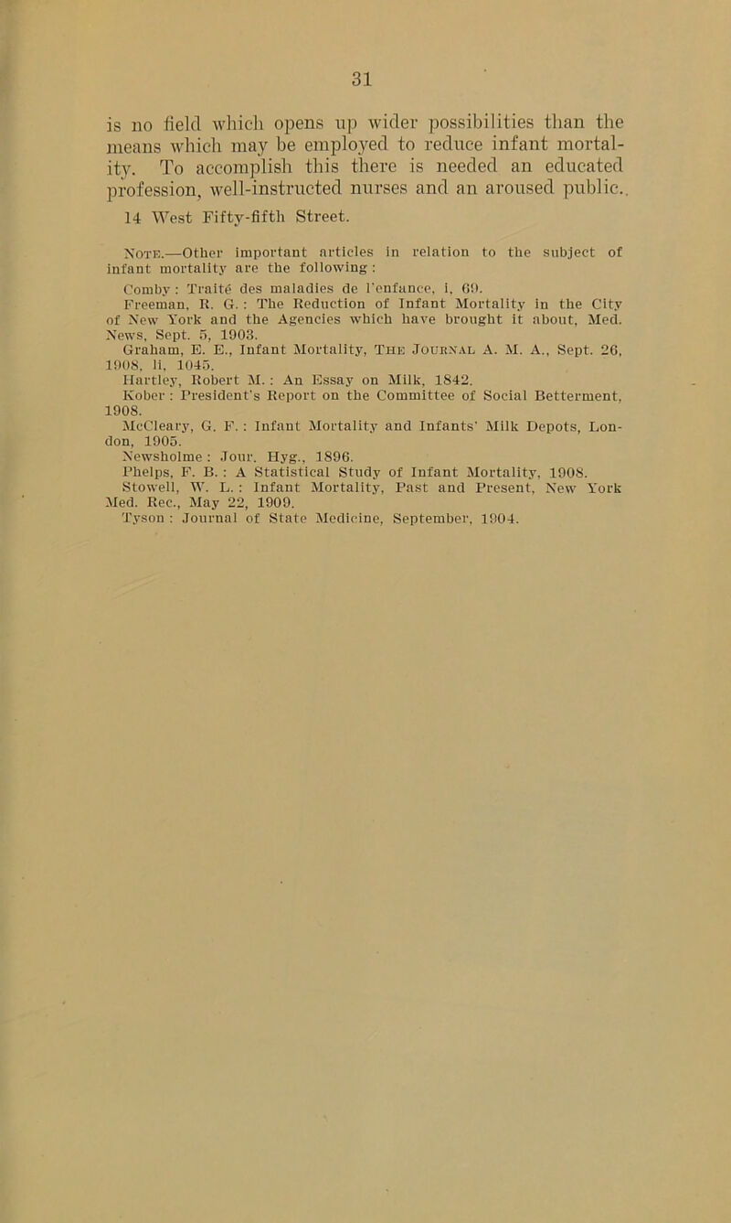 is no field which opens up wider possibilities than the means which may be employed to reduce infant mortal- ity. To accomplish this there is needed an educated profession, well-instructed nurses and an aroused public.. 14 West Fifty-fifth Street. Note.—Other important articles in relation to the subject of infant mortality are the following : Comhy : Traite des maladies de l'enfance, i, 69. Freeman. It. G.: The Reduction of Infant Mortality in the City of New York and the Agencies which have brought it about, Med. News. Sept. 5, 1003. Graham, E. E., Infant Mortality, The Journal A. M. A., Sept. 26, 1908, li, 1045. Hartley, Robert M. : An Essay on Milk, 1842. Kober : President's Report on the Committee of Social Betterment, 1908. McCleary, G. F. : Infant Mortality and Infants' Milk Depots, Lon- don, 1905. Newsholme : Jour. Hyg., 1S96. Phelps. F. B. : A Statistical Study of Infant Mortality, 1908. Stowell, W. L. : Infant Mortality, Past and Present, New York Med. Rec., May 22, 1909. Tyson : Journal of State Medicine, September, 1904.