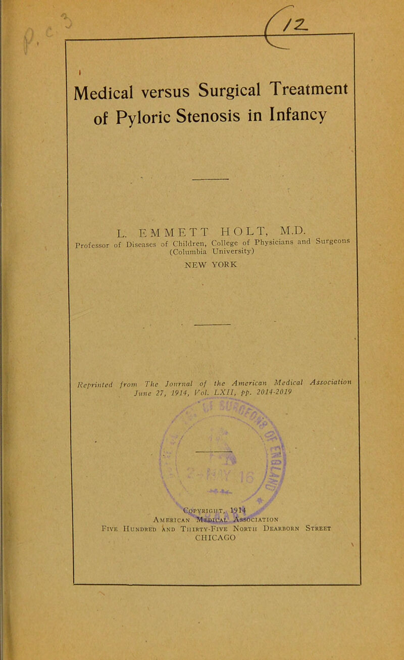 I Medical versus Surgical Treatment of Pyloric Stenosis in Infancy L. EMMETT HOLT, M.D. Professor of Diseases of Children, College of Physicians and Surgeons (Columbia University) NEW YORK Reprinted from The Journal of the American Medical Association June 21, 1914, Vol. LXII, pp. 2014-2019 . .1 Copyright, 1914 American Medical Association Five Hundred Xnd Thirty-Five North Dearborn Street CHICAGO