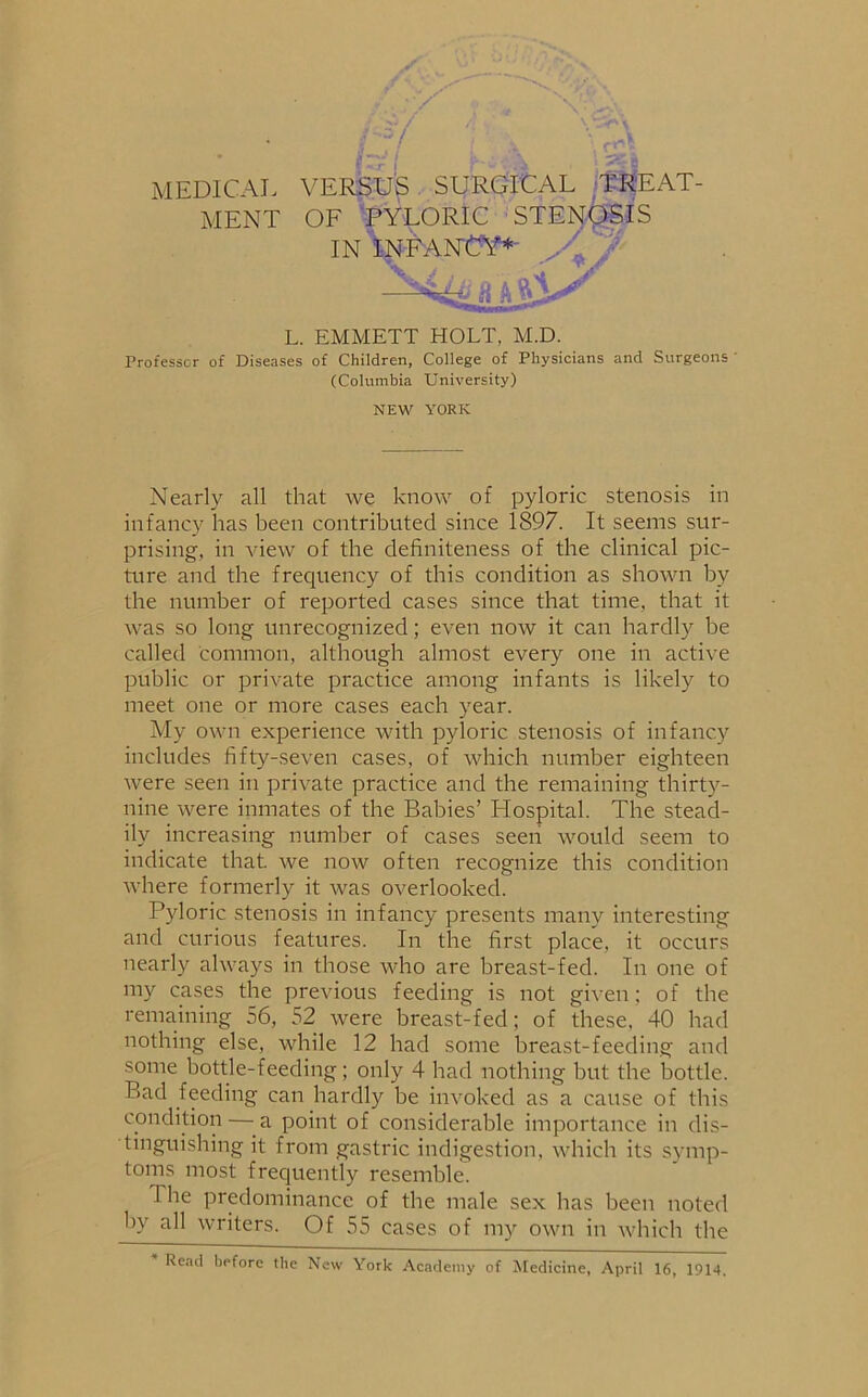 MEDICAL VERSUS SURGICAL TREAT- MENT OF PYLORIC STENOSIS IN INFANCY* a L. EMMETT HOLT, M.D. Professor of Diseases of Children, College of Physicians and Surgeons (Columbia University) NEW YORK Nearly all that we know of pyloric stenosis in infancy lias been contributed since 1897. It seems sur- prising, in view of the definiteness of the clinical pic- ture and the frequency of this condition as shown by the number of reported cases since that time, that it was so long unrecognized; even now it can hardly be called common, although almost every one in active public or private practice among infants is likely to meet one or more cases each year. My own experience with pyloric stenosis of infancy includes fifty-seven cases, of which number eighteen were seen in private practice and the remaining thirty- nine were inmates of the Babies’ Hospital. The stead- ily increasing number of cases seen would seem to indicate that, we now often recognize this condition where formerly it was overlooked. Pyloric stenosis in infancy presents many interesting and curious features. In the first place, it occurs nearly always in those who are breast-fed. In one of my cases the previous feeding is not given; of the remaining 56, 52 were breast-fed; of these. 40 had nothing else, while 12 had some breast-feeding and some bottle-feeding; only 4 had nothing but the bottle. Bad feeding can hardly be invoked as a cause of this condition — a point of considerable importance in dis- tinguishing it from gastric indigestion, which its symp- toms most frequently resemble. I he predominance of the male sex has been noted by all writers. Of 55 cases of my own in which the Read before the New York Academy of Medicine, April 16, 1914.