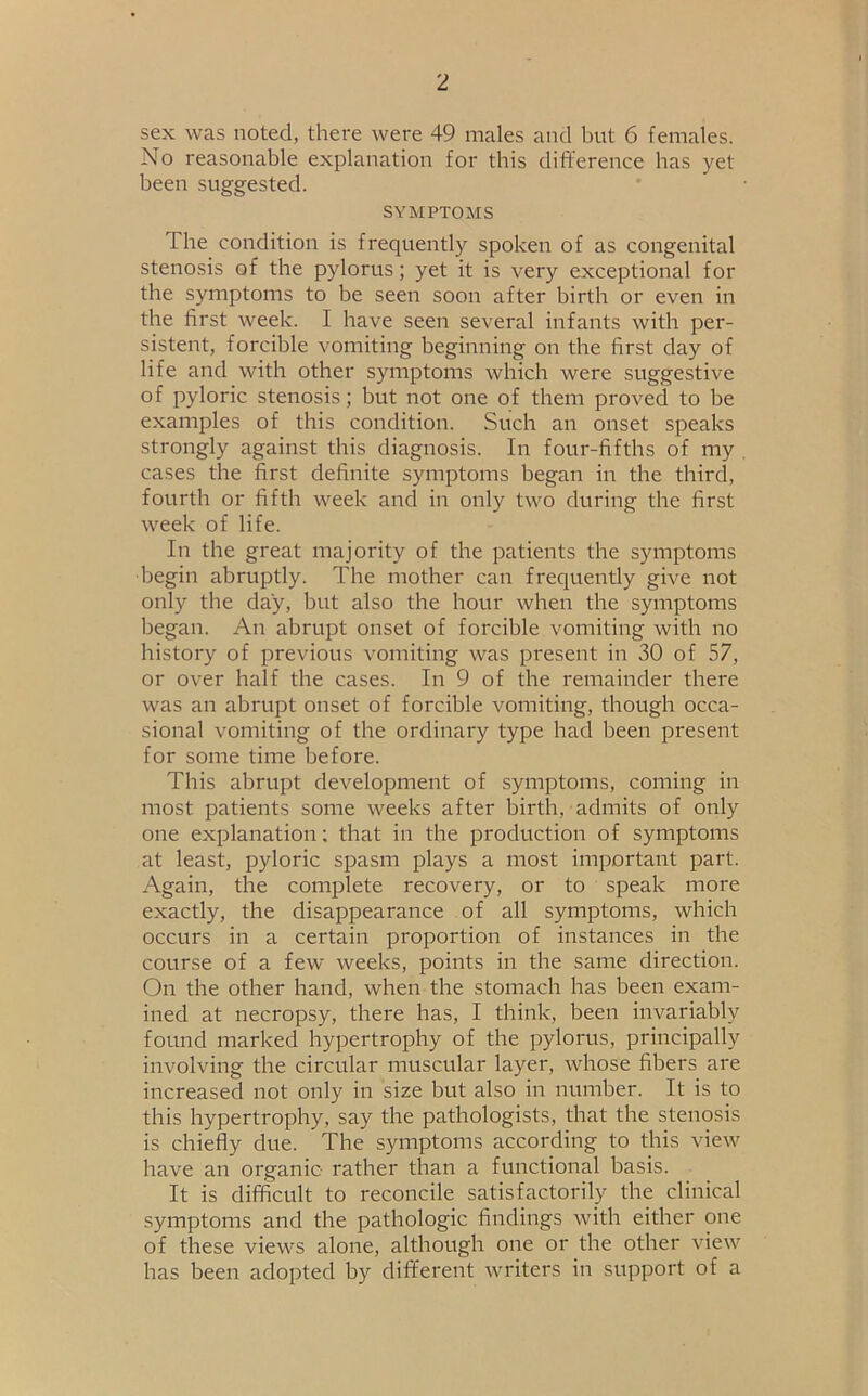 sex was noted, there were 49 males and but 6 females. No reasonable explanation for this difference has yet been suggested. SYMPTOMS The condition is frequently spoken of as congenital stenosis of the pylorus; yet it is very exceptional for the symptoms to be seen soon after birth or even in the first week. I have seen several infants with per- sistent, forcible vomiting beginning on the first day of life and with other symptoms which were suggestive of pyloric stenosis; but not one of them proved to be examples of this condition. Such an onset speaks strongly against this diagnosis. In four-fifths of my cases the first definite symptoms began in the third, fourth or fifth week and in only two during the first week of life. In the great majority of the patients the symptoms begin abruptly. The mother can frequently give not only the day, but also the hour when the symptoms began. An abrupt onset of forcible vomiting with no history of previous vomiting was present in 30 of 57, or over half the cases. In 9 of the remainder there was an abrupt onset of forcible vomiting, though occa- sional vomiting of the ordinary type had been present for some time before. This abrupt development of symptoms, coming in most patients some weeks after birth, admits of only one explanation; that in the production of symptoms at least, pyloric spasm plays a most important part. Again, the complete recovery, or to speak more exactly, the disappearance of all symptoms, which occurs in a certain proportion of instances in the course of a few weeks, points in the same direction. On the other hand, when the stomach has been exam- ined at necropsy, there has, I think, been invariably found marked hypertrophy of the pylorus, principally involving the circular muscular layer, whose fibers are increased not only in size but also in number. It is to this hypertrophy, say the pathologists, that the stenosis is chiefly due. The symptoms according to this view have an organic rather than a functional basis. It is difficult to reconcile satisfactorily the clinical symptoms and the pathologic findings with either one of these views alone, although one or the other view has been adopted by different writers in support of a