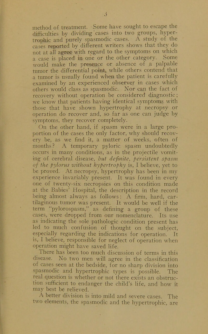 method of treatment. Some have sought to escape the difficulties by dividing cases into two groups, hyper- trophic and purely spasmodic cases. A study of the cases reported by different writers shows that they do not at all agree with regard to the symptoms on which a case is placed in one or the other category. Some would make the presence or absence of a palpable tumor the differential point, while others contend that a tumor is usually found when the patient is carefully examined by an experienced observer in cases which others would class as spasmodic. Nor can the fact of recovery without operation be considered diagnostic; we know that patients having identical symptoms with those that have shown hypertrophy at necropsy or operation do recover and, so far as one can judge by symptoms, they recover completely. On the other hand, if spasm were in a large pro- portion of the cases the only factor, why should recov- ery be, as we find it, a matter of weeks, often of months? A temporary pyloric spasm undoubtedly occurs in many conditions, as in the projectile vomit- ing of cerebral disease, but definite, persistent spasm of the pylorus without hypertrophy is, I believe, yet to be proved. At necropsy, hypertrophy has been in my experience invariably present. It was found in every one of twenty-six necropsies on this condition made at the Babies’ Hospital, the description in the record being almost always as follows: A firm, hard, car- tilaginous tumor was present. It would be well if the term “pylorospasm,” as defining a group of these cases, were dropped from our nomenclature. Its use as indicating the sole pathologic condition present has led to much confusion of thought on the subject, especially regarding the indications for operation. It is, I believe, responsible for neglect of operation when operation might have saved life. There has been too much discussion of terms in this disease. No two men will agree in the classification of cases seen at the bedside, for no sharp division into spasmodic and hypertrophic types is possible. The real question is whether or not there exists an obstruc- tion sufficient to endanger the child’s life, and how it may best be relieved. A better division is into mild and severe cases. The two elements, the spasmodic and the hypertrophic, are
