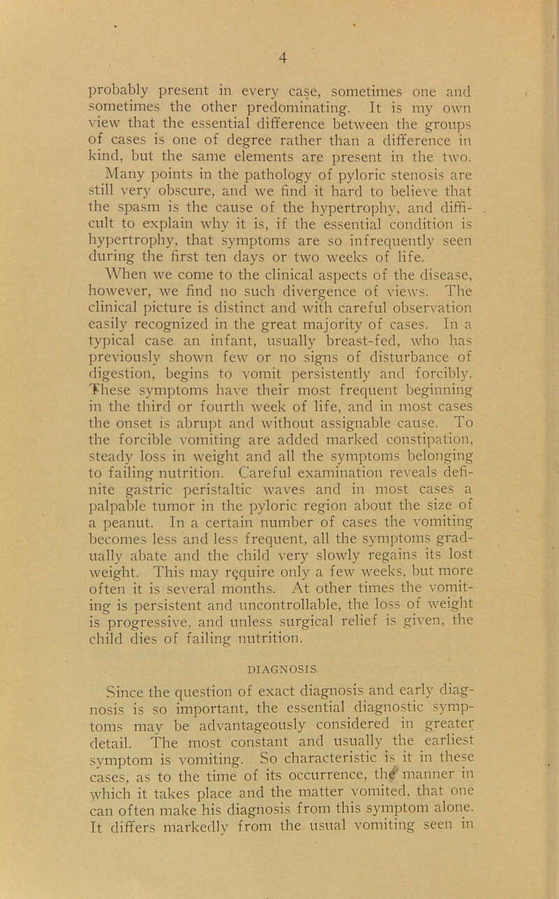 probably present in every case, sometimes one and sometimes the other predominating. It is my own view that the essential difference between the groups of cases is one of degree rather than a difference in kind, but the same elements are present in the two. Many points in the pathology of pyloric stenosis are still very obscure, and we find it hard to believe that the spasm is the cause of the hypertrophy, and diffi- cult to explain why it is, if the essential condition is hypertrophy, that symptoms are so infrequently seen during the first ten days or two weeks of life. When we come to the clinical aspects of the disease, however, we find no such divergence of views. The clinical picture is distinct and with careful observation easily recognized in the great majority of cases. In a typical case an infant, usually breast-fed, who has previously shown few or no signs of disturbance of digestion, begins to vomit persistently and forcibly. These symptoms have their most frequent beginning in the third or fourth week of life, and in most cases the onset is abrupt and without assignable cause. To the forcible vomiting are added marked constipation, steady loss in weight and all the symptoms belonging to failing nutrition. Careful examination reveals defi- nite gastric peristaltic waves and in most cases a palpable tumor in the pyloric region about the size of a peanut. In a certain number of cases the vomiting becomes less and less frequent, all the symptoms grad- ually abate and the child very slowly regains its lost weight. This may require only a few weeks, but more often it is several months. At other times the vomit- ing is persistent and uncontrollable, the loss of weight is progressive, and unless surgical relief is given, the child dies of failing nutrition. diagnosis. Since the question of exact diagnosis and early diag- nosis is so important, the essential diagnostic symp- toms may be advantageously considered in greater detail. The most constant and usually the earliest symptom is vomiting. So characteristic is it in these cases, as to the time of its occurrence, the manner in which it takes place and the matter vomited, that one can often make his diagnosis from this symptom alone. It differs markedly from the usual vomiting seen in