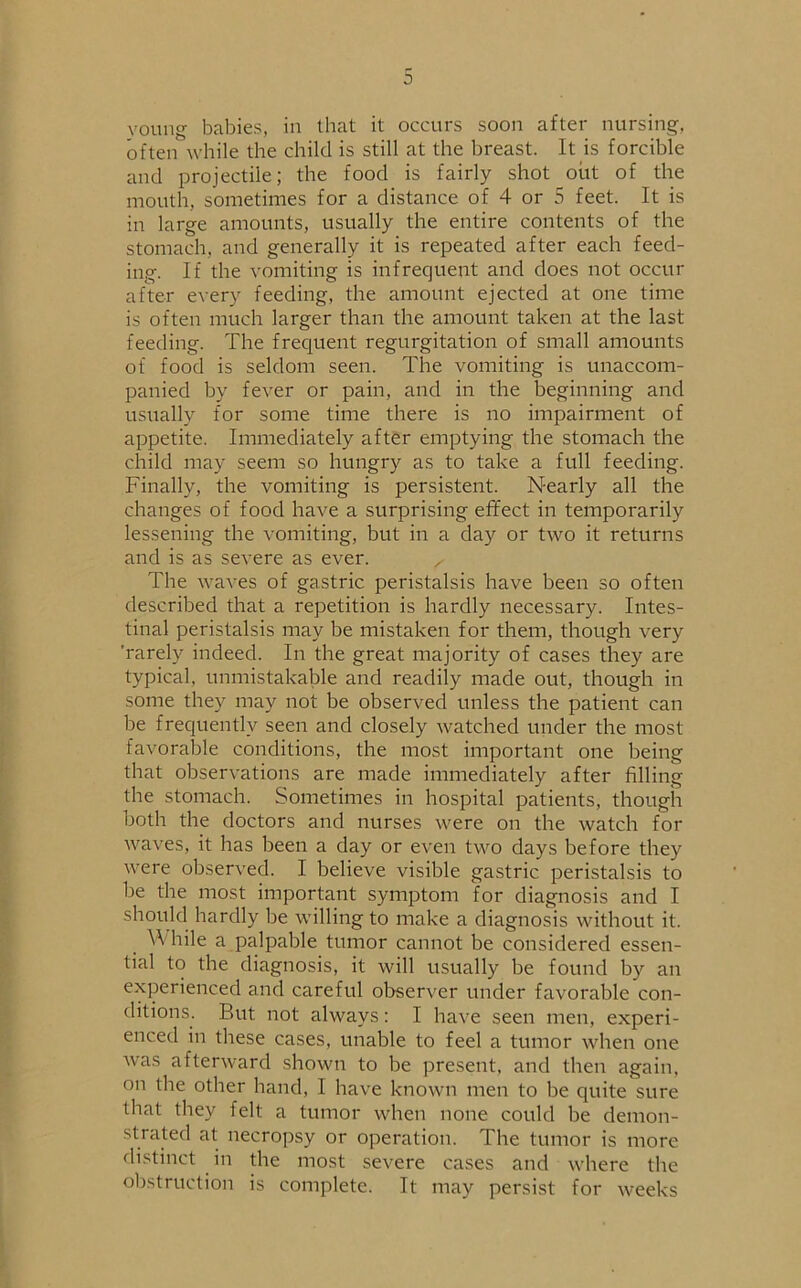 young babies, in that it occurs soon after nursing, often while the child is still at the breast. It is forcible and projectile; the food is fairly shot out of the mouth, sometimes for a distance of 4 or 5 feet. It is in large amounts, usually the entire contents of the stomach, and generally it is repeated after each feed- ing. If the vomiting is infrequent and does not occur after every feeding, the amount ejected at one time is often much larger than the amount taken at the last feeding. The frequent regurgitation of small amounts of food is seldom seen. The vomiting is unaccom- panied by fever or pain, and in the beginning and usually for some time there is no impairment of appetite. Immediately after emptying the stomach the child may seem so hungry as to take a full feeding. Finally, the vomiting is persistent. Nearly all the changes of food have a surprising effect in temporarily lessening the vomiting, but in a day or two it returns and is as severe as ever. ^ The waves of gastric peristalsis have been so often described that a repetition is hardly necessary. Intes- tinal peristalsis may be mistaken for them, though very ’rarely indeed. In the great majority of cases they are typical, unmistakable and readily made out, though in some they may not be observed unless the patient can be frequently seen and closely watched under the most favorable conditions, the most important one being that observations are made immediately after filling the stomach. Sometimes in hospital patients, though both the doctors and nurses were on the watch for waves, it has been a day or even two days before they were observed. I believe visible gastric peristalsis to be the most important symptom for diagnosis and I should hardly be willing to make a diagnosis without it. While a palpable tumor cannot be considered essen- tial to the diagnosis, it will usually be found by an experienced and careful observer under favorable con- ditions. But not always: I have seen men, experi- enced in these cases, unable to feel a tumor when one was afterward shown to be present, and then again, on the other hand, I have known men to be quite sure that they felt a tumor when none could be demon- strated at necropsy or operation. The tumor is more distinct in the most severe cases and where the obstruction is complete. It may persist for weeks