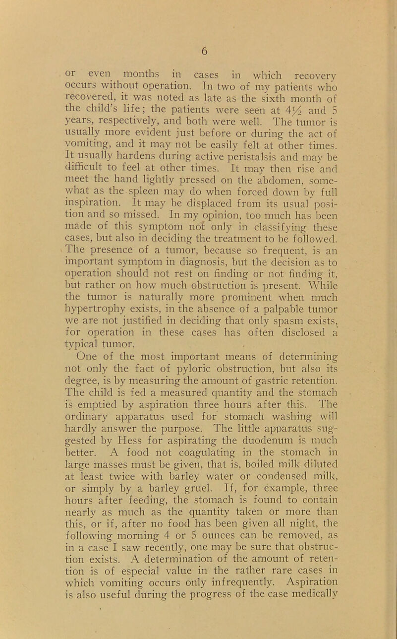 or even months in cases in which recovery occurs without operation. In two of my patients who recovered, it was noted as late as the sixth month of the child’s life; the patients were seen at A]/2 and 5 years, respectively, and both were well. The tumor is usually more evident just before or during the act of vomiting, and it may not be easily felt at other times. It usually hardens during active peristalsis and may be difficult to feel at other times. It may then rise and meet the hand lightly pressed on the abdomen, some- what as the spleen may do when forced down by full inspiration. It may be displaced from its usual posi- tion and so missed. In my opinion, too much has been made of this symptom nof only in classifying these cases, but also in deciding the treatment to be followed. The presence of a tumor, because so frequent, is an important symptom in diagnosis, but tbe decision as to operation should not rest on finding or not finding it, but rather on how much obstruction is present. While the tumor is naturally more prominent when much hypertrophy exists, in the absence of a palpable tumor we are not justified in deciding that only spasm exists, for operation in these cases has often disclosed a typical tumor. One of the most important means of determining not only the fact of pyloric obstruction, but also its degree, is by measuring the amount of gastric retention. The child is fed a measured quantity and the stomach is emptied by aspiration three hours after this. The ordinary apparatus used for stomach washing will hardly answer the purpose. The little apparatus sug- gested by Hess for aspirating the duodenum is much better. A food not coagulating in the stomach in large masses must be given, that is, boiled milk diluted at least twice with barley water or condensed milk, or simply by a barley gruel. If, for example, three hours after feeding, the stomach is found to contain nearly as much as the quantity taken or more than this, or if, after no food has been given all night, the following morning 4 or 5 ounces can be removed, as in a case I saw recently, one may be sure that obstruc- tion exists. A determination of the amount of reten- tion is of especial value in the rather rare cases in which vomiting occurs only infrequently. Aspiration is also useful during the progress of the case medically