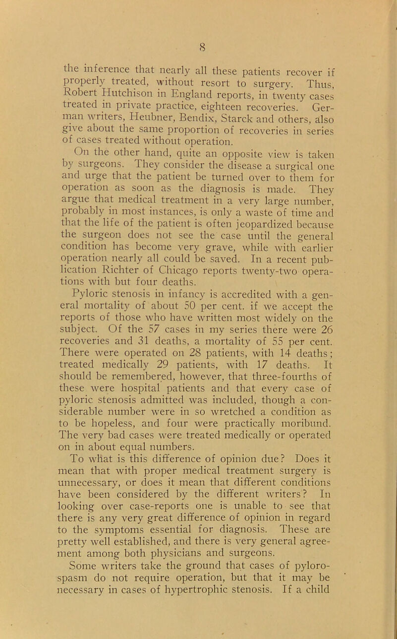 the inference that nearly all these patients recover if properly treated, without resort to surgery. Thus, Robert Hutchison in England reports, in twenty cases treated in private practice, eighteen recoveries. Ger- man writers, Heubner, Bendix, Starck and others, also give about the same proportion of recoveries in series of cases treated without operation. On the other hand, quite an opposite view is taken by surgeons. 4 hey consider the disease a surgical one and urge that the patient be turned over to them for operation as soon as the diagnosis is made. They argue that medical treatment in a very large number, probably in most instances, is only a waste of time and that the life of the patient is often jeopardized because the surgeon does not see the case until the general condition has become very grave, while with earlier operation nearly all could be saved. In a recent pub- lication Richter of Chicago reports twenty-two opera- tions with but four deaths. Pyloric stenosis in infancy is accredited with a gen- eral mortality of about 50 per cent, if we accept the reports of those who have written most widely on the subject. Of the 57 cases in my series there were 26 recoveries and 31 deaths, a mortality of 55 per cent. There were operated on 28 patients, with 14 deaths; treated medically 29 patients, with 17 deaths. It should be remembered, however, that three-fourths of these were hospital patients and that every case of pyloric stenosis admitted was included, though a con- siderable number were in so wretched a condition as to be hopeless, and four were practically moribund. The very bad cases were treated medically or operated on in about equal numbers. To what is this difference of opinion due? Does it mean that with proper medical treatment surgery is unnecessary, or does it mean that different conditions have been considered by the different writers? In looking over case-reports one is unable to see that there is any very great difference of opinion in regard to the symptoms essential for diagnosis. These are pretty well established, and there is very general agree- ment among both physicians and surgeons. Some writers take the ground that cases of pyloro- spasm do not require operation, but that it may be necessary in cases of hypertrophic stenosis. If a child