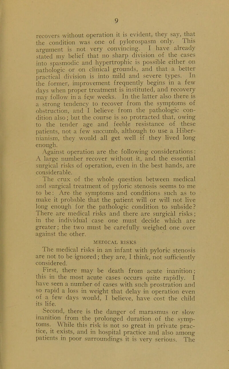 recovers without operation it is evident, they say, that the condition was one of pylorospasm only. This argument is not very convincing. I have already stated my belief that no sharp division of the cases into spasmodic and hypertrophic is possible either on pathologic or on clinical grounds, and that a better practical division is into mild and severe types. In the former, improvement frequently begins in a few days when proper treatment is instituted, and recovery may follow in a fe.w weeks. In the latter also there is a strong tendency to recover from the symptoms of obstruction, and I believe from the pathologic con- dition also; but the course is so protracted that, owing to the tender age and feeble resistance of these patients, not a few succumb, although to use a Hiber- nianism, they would all get well if they lived long enough. Against operation are the following considerations: A large number recover without it, and the essential surgical risks of operation, even in the best hands, are considerable. The crux of the whole question between medical and surgical treatment of pyloric stenosis seems to me to be: Are the symptoms and conditions such as to make it probable that the patient will or will not live long enough for the pathologic condition to subside? There are medical risks and there are surgical risks; in the individual case one must decide which are greater ; the two must be carefully weighed one over against the other. MEDICAL RTSKS The medical risks in an infant with pyloric stenosis are not to be ignored; they are, I think, not sufficiently considered. First, there may be death from acute inanition; this in the most acute cases occurs quite rapidly. I have seen a number of cases with such prostration and so rapid a loss in weight that delay in operation even of a few days would, I believe, have cost the child its life. Second, there is the danger of marasmus or slow inanition from the prolonged duration of the symp- toms. While this risk is not so great in private prac- tice, it exists, and in hospital practice and also among patients in poor surroundings it is very serious. The