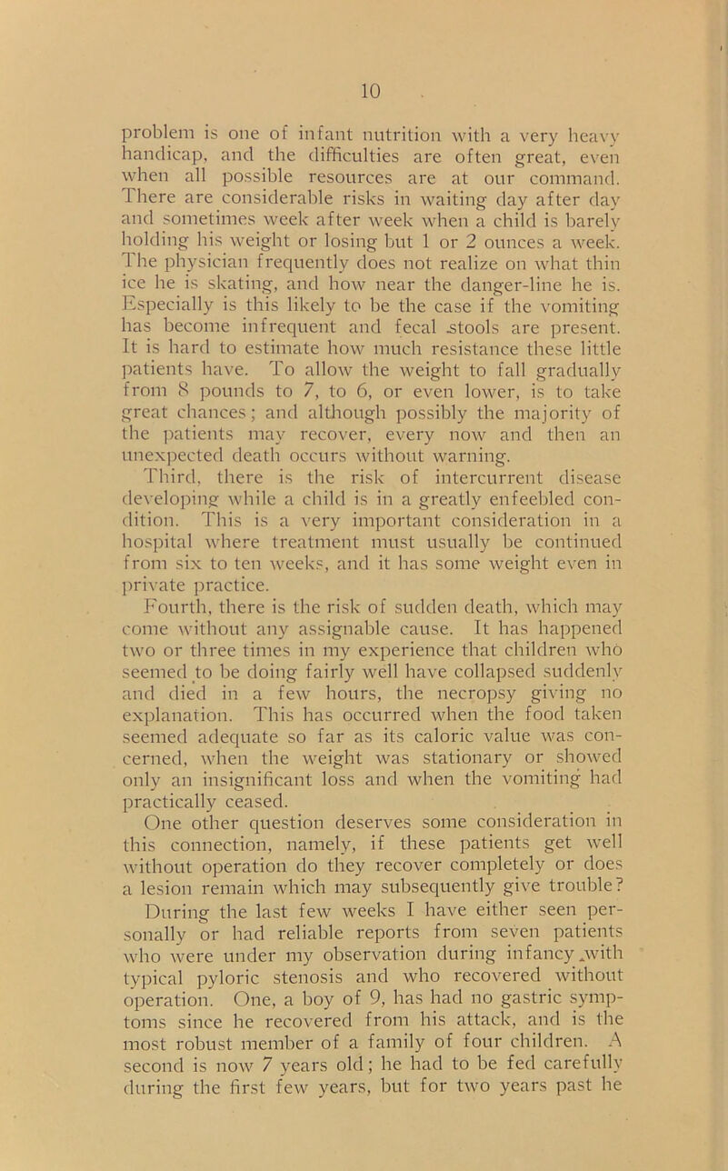 problem is one of infant nutrition with a very heavy handicap, and the difficulties are often great, even when all possible resources are at our command. I here are considerable risks in waiting day after day and sometimes week after week when a child is barely holding his weight or losing but 1 or 2 ounces a week, the physician frequently does not realize on what thin ice he is skating, and how near the danger-line he is. Especially is this likely to be the case if the vomiting has become infrequent and fecal .stools are present. It is hard to estimate how much resistance these little patients have. To allow the weight to fall gradually from 8 pounds to 7, to 6, or even lower, is to take great chances; and although possibly the majority of the patients may recover, every now and then an unexpected death occurs without warning. Third, there is the risk of intercurrent disease developing while a child is in a greatly enfeebled con- dition. This is a very important consideration in a hospital where treatment must usually be continued from six to ten weeks, and it has some weight even in private practice. Fourth, there is the risk of sudden death, which may come without any assignable cause. It has happened two or three times in my experience that children who seemed to be doing fairly well have collapsed suddenly and died in a few hours, the necropsy giving no explanation. This has occurred when the food taken seemed adequate so far as its caloric value was con- cerned, when the weight was stationary or showed only an insignificant loss and when the vomiting had practically ceased. One other question deserves some consideration in this connection, namely, if these patients get well without operation do they recover completely or does a lesion remain which may subsequently give trouble? During the last few weeks I have either seen per- sonally or had reliable reports from seven patients who were under my observation during infancy .with typical pyloric stenosis and who recovered without operation. One, a boy of 9, bas had no gastric symp- toms since he recovered from his attack, and is the most robust member of a family of four children. A second is now 7 years old; he had to be fed carefully during the first few years, but for two years past be