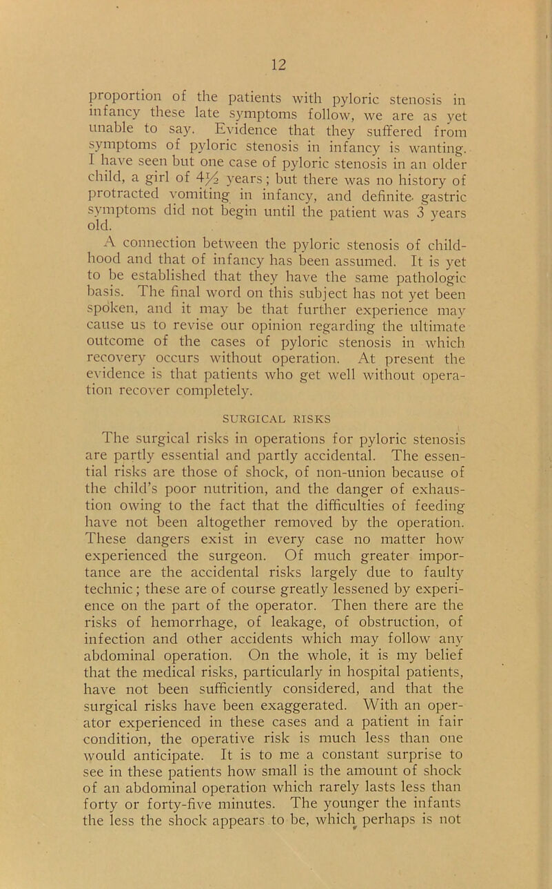 proportion of the patients with pyloric stenosis in infancy these late symptoms follow, we are as yet unable to say. Evidence that they suffered from symptoms of pyloric stenosis in infancy is wanting. I have seen but one case of pyloric stenosis in an older child, a girl of 4^2 years; but there was no history of protracted vomiting in infancy, and definite- gastric symptoms did not begin until the patient was 3 years old. A connection between the pyloric stenosis of child- hood and that of infancy has been assumed. It is yet to be established that they have the same pathologic basis. The final word on this subject has not yet been spoken, and it may be that further experience may cause us to revise our opinion regarding the ultimate outcome of the cases of pyloric stenosis in which recovery occurs without operation. At present the evidence is that patients who get well without opera- tion recover completely. SURGICAL RISKS The surgical risks in operations for pyloric stenosis are partly essential and partly accidental. The essen- tial risks are those of shock, of non-union because of the child’s poor nutrition, and the danger of exhaus- tion owing to the fact that the difficulties of feeding have not been altogether removed by the operation. These dangers exist in every case no matter how experienced the surgeon. Of much greater impor- tance are the accidental risks largely due to faulty technic; these are of course greatly lessened by experi- ence on the part of the operator. Then there are the risks of hemorrhage, of leakage, of obstruction, of infection and other accidents which may follow any abdominal operation. On the whole, it is my belief that the medical risks, particularly in hospital patients, have not been sufficiently considered, and that the surgical risks have been exaggerated. With an oper- ator experienced in these cases and a patient in fair condition, the operative risk is much less than one would anticipate. It is to me a constant surprise to see in these patients how small is the amount of shock of an abdominal operation which rarely lasts less than forty or forty-five minutes. The younger the infants the less the shock appears to be, which perhaps is not