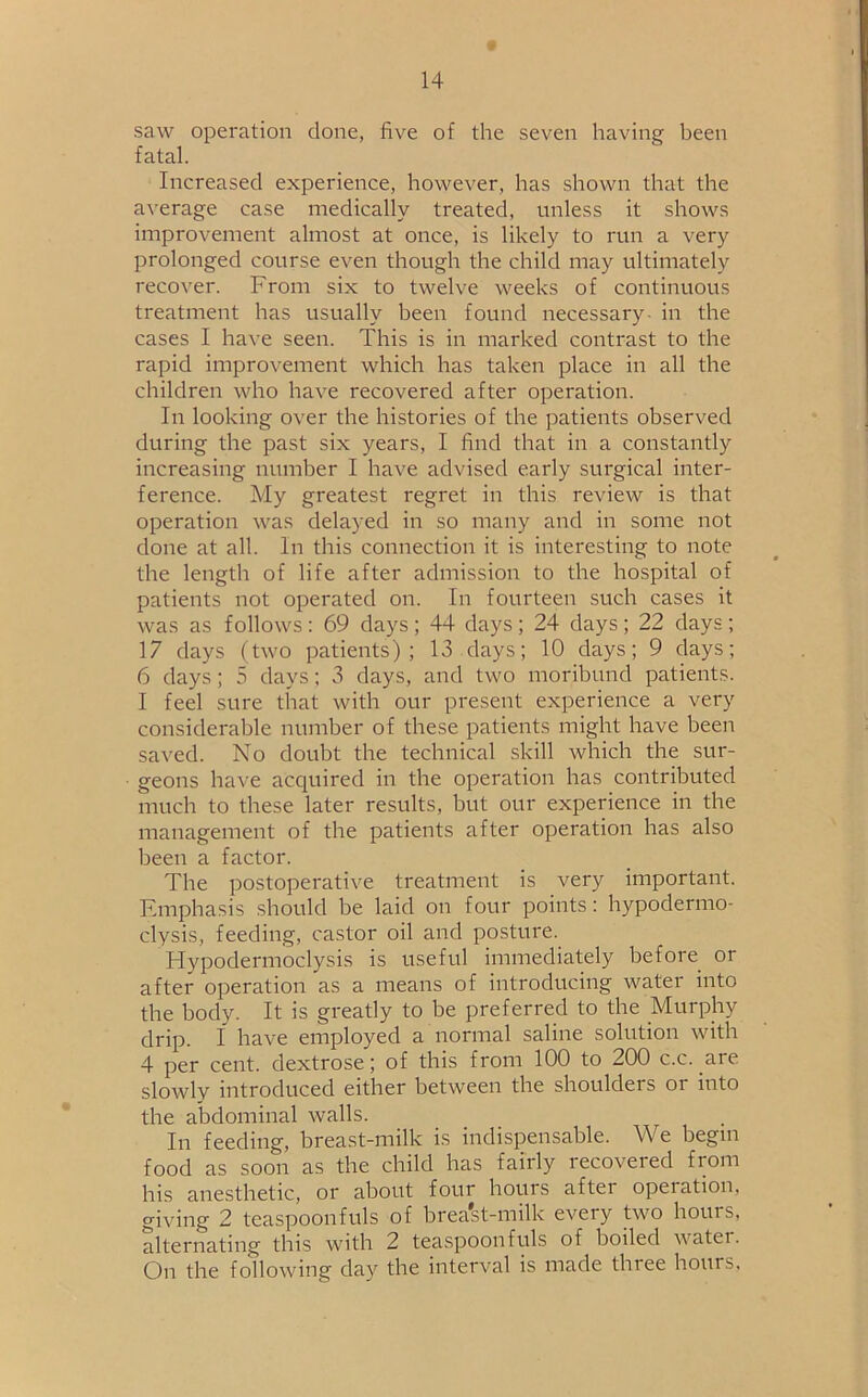 saw operation done, five of the seven having been fatal. Increased experience, however, has shown that the average case medically treated, unless it shows improvement almost at once, is likely to run a very prolonged course even though the child may ultimately recover. From six to twelve weeks of continuous treatment has usually been found necessary in the cases I have seen. This is in marked contrast to the rapid improvement which has taken place in all the children who have recovered after operation. In looking over the histories of the patients observed during the past six years, I find that in a constantly increasing number I have advised early surgical inter- ference. My greatest regret in this review is that operation was delayed in so many and in some not done at all. In this connection it is interesting to note the length of life after admission to the hospital of patients not operated on. In fourteen such cases it was as follows : 69 days ; 44 days ; 24 days ; 22 days ; 17 days (two patients); 13 days; 10 days; 9 days; 6 days; 5 days; 3 days, and two moribund patients. I feel sure that with our present experience a very considerable number of these patients might have been saved. No doubt the technical skill which the sur- geons have acquired in the operation has contributed much to these later results, but our experience in the management of the patients after operation has also been a factor. The postoperative treatment is very important. Emphasis should be laid on four points: hypodermo- clysis, feeding, castor oil and posture. Hypodermoclysis is useful immediately before or after operation as a means of introducing water into the body. It is greatly to be preferred to the Murphy drip. I have employed a normal saline solution with 4 per cent, dextrose; of this from 100 to 200 c.c. are slowly introduced either between the shoulders or into the abdominal walls. In feeding, breast-milk is indispensable. We begm food as soon as the child has fairly recovered from his anesthetic, or about four hours after operation, giving 2 teaspoonfuls of brea'st-milk every two hours, alternating this with 2 teaspoonfuls of boiled watei. On the following day the interval is made three hours,