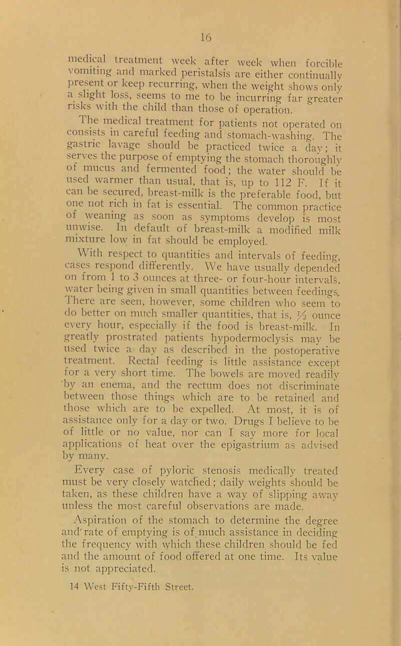 medical treatment week after week when forcible vomiting and marked peristalsis are either continually present or keep recurring, when the weight shows only a. slight loss, seems to me to be incurring far greater i isks \\ ith the child than those of operation. The medical treatment for patients not operated on consists in careful feeding and stomach-washing. The gastiic lac age should be practiced twice a day; it serves the purpose of emptying the stomach thoroughly of mucus and fermented food; the water should be used warmer than usual, that is, up to 112 F. If it can be secured, breast-milk is the preferable food, but one not rich in fat is essential. The common practice of weaning as soon as symptoms develop is most unwise. In default of breast-milk a modified milk mixture low in fat should be employed. \\ ith respect to quantities and intervals of feeding, cases respond differently. We have usually depended on 1 rom 1 to o ounces at three- or four-hour intervals, water being given in small quantities between feedings. There are seen, however, some children who seem to do better on much smaller quantities, that is, x/i ounce every hour, especially if the food is breast-milk. In greatly prostrated patients hypodermoclysis may be used twice a day as described in the postoperative treatment. Rectal feeding is little assistance except for a very short time. The bowels are moved readilv by an enema, and the rectum does not discriminate between those things which are to be retained and those which are to be expelled. At most, it is of assistance only for a day or two. Drugs I believe to be of little or no value, nor can I say more for local applications of heat over the epigastrium as advised by many. Every case of pyloric stenosis medically treated must be very closely watched; daily weights should be taken, as these children have a way of slipping away unless the most careful observations are made. Aspiration of the stomach to determine the degree and' rate of emptying is of much assistance in deciding the frequency with which these children should be fed and the amount of food offered at one time. Its value is not appreciated. 14 West Fifty-Fifth Street.