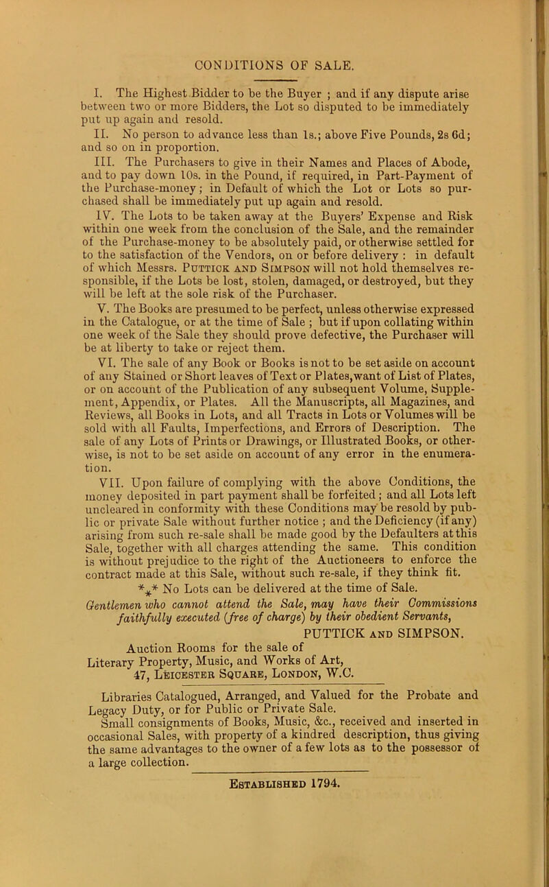 CONDITIONS OF SALE. I. The Highest Bidder to be the Buyer ; and if any dispute arise between two or more Bidders, the Lot so disputed to be immediately put up again and resold. II. No person to advance less than Is.; above Five Pounds, 2s Gd; and so on in proportion. III. The Purchasers to give in their Names and Places of Abode, and to pay down 10s. in the Pound, if required, in Part-Payment of the Purchase-money; in Default of which the Lot or Lots so pur- chased shall be immediately put up again and resold. IV. The Lots to be taken away at the Buyers’ Expense and Risk within one week from the conclusion of the Sale, and the remainder of the Purchase-money to be absolutely paid, or otherwise settled for to the satisfaction of the Vendors, on or before delivery : in default of which Messrs. Puttick and Simpson will not hold themselves re- sponsible, if the Lots be lost, stolen, damaged, or destroyed, but they will be left at the sole risk of the Purchaser. V. The Books are presumed to be perfect, unless otherwise expressed in the Catalogue, or at the time of Sale ; but if upon collating within one week of the Sale they should prove defective, the Purchaser will be at liberty to take or reject them. VI. The sale of any Book or Books is not to be set aside on account of any Stained or Short leaves of Text or Plates,want of List of Plates, or on account of the Publication of any subsequent Volume, Supple- ment, Appendix, or Plates. All the Manuscripts, all Magazines, and Reviews, all Books in Lots, and all Tracts in Lots or Volumes will be sold with all Faults, Imperfections, and Errors of Description. The sale of any Lots of Prints or Drawings, or Illustrated Books, or other- wise, is not to be set aside on account of any error in the enumera- tion. VII. Upon failure of complying with the above Conditions, the money deposited in part payment shall be forfeited; and all Lots left uncleared in conformity with these Conditions may be resold by pub- lic or private Sale without further notice ; and the Deficiency (if any) arising from such re-sale shall be made good by the Defaulters at this Sale, together with all charges attending the same. This condition is without prejudice to the right of the Auctioneers to enforce the contract made at this Sale, without such re-sale, if they think fit. *i(* No Lots can be delivered at the time of Sale. Gentlemen who cannot attend the Sale, may have their Commissions faithfully executed (free of charge) by their obedient Servants, PUTTICK and SIMPSON. Auction Rooms for the sale of Literary Property, Music, and Works of Art, 47, Leicester Square, London, W.C. Libraries Catalogued, Arranged, and Valued for the Probate and Legacy Duty, or for Public or Private Sale. Small consignments of Books, Music, &c., received and inserted in occasional Sales, with property of a kindred description, thus giving the same advantages to the owner of a few lots as to the possessor of a large collection. Established 1794.