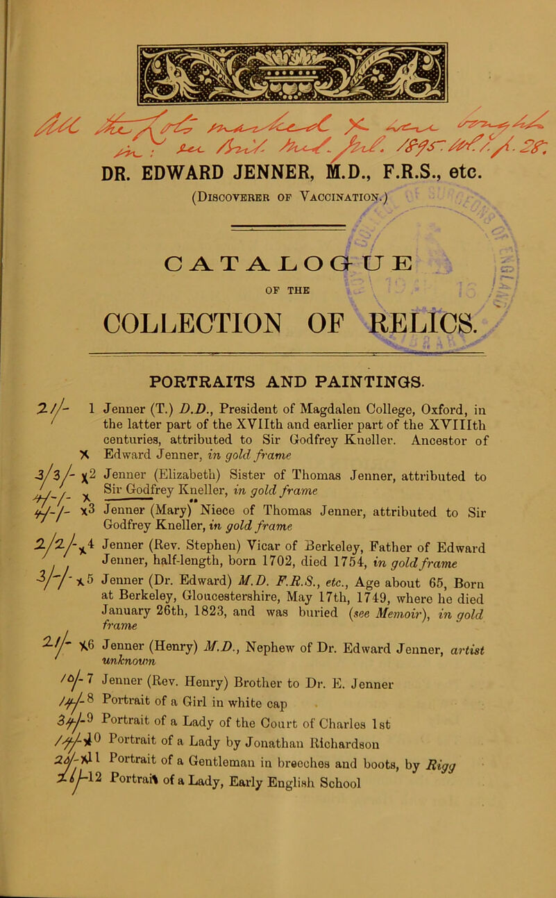 sUc DR. ^w<\%y. /ffs-/^/0/. yy EDWARD JENNER, M.D., F.R.S., etc. (Discoverer of Vaccination.) .? *o / CATALOGU E OF THE COLLECTION OF RELICS. PORTRAITS AND PAINTINGS. 2-//- 1 Jenner (T.) D.D., President of Magdalen College, Oxford, in 1 the latter part of the XVIIth and earlier part of the XVIIIth centuries, attributed to Sir Godfrey Kueller. Ancestor of X Edward Jenner, in gold frame VV- w- -3/ 3 /- Jenner (Elizabeth) Sister of Thomas Jenner, attributed to ^ Sir Godfrey Kneller, in gold frame A <t x3 Jenner (Mary) Niece of Thomas Jenner, attributed to Sir Godfrey Kneller, in gold frame Jenner (Rev. Stephen) Vicar of Berkeley, Father of Edward Jenner, half-length, born 1702, died 1754, in gold frame *5 Jenner (Dr. Edward) M.D. F.R.S., etc., Age about 65, Born at Berkeley, Gloucestershire, May 17th, 1749, where he died January 26th, 1823, and was buried (see Memoir), in gold frame *6 Jenner (Henry) M.D., Nephew of Dr. Edward Jenner, artist unknown 2/2 W ail- /aj~ 7 Jenner (Rev. Henry) Brother to Dr. E. Jenner /Jf-J- 8 Portrait of a Girl in white cap Portrait of a Lady of the Court of Charles 1st Portrait of a Lady by Jonathan Richardson Portrait of a Gentleman in breeches and boots, by JRigg I2 Portrait of a Lady, Early English School