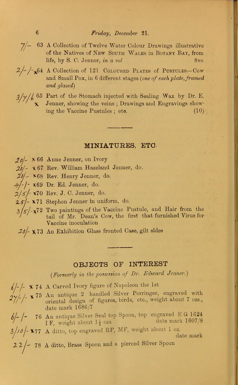 7/— 63 A Collectiou of Twelve Water Colour Drawings illustrative of the Natives of New South Wales in Botany Bay, from life, by S. C. Jenner, in a vol 8vo ^64 A Collection of 121 Coloured Plates of Pustules—Cow and Small Pox, in 6 different stages (one of each plate, framed and glazed) 65 Part of the Stomach injected with Sealing Wax by Dr. E. X, Jenner, showing the veins ; Drawings and Engravings show- ing the Vaccine Pustules ; eto. (10) 77- 3/y/L MINIATURES, ETO. If *66 Anne Jenner, on Ivory X 67 Rev. William Hazeland Jenner, do. *68 Rev. Henry Jenner, do. X69 Dr. Ed. Jenner, do. *70 Rev. J. C. Jenner, do. *71 Stephen Jenner in uniform, do. -*72 Two paintings of the Vaccine Pustule, and Hair from the tail of Mr. Dean’s Cow, the first that furnished Virus for Vaccine inoculation X73 An Exhibition Glass fronted Case, gilt sides OBJECTS OF INTEREST (Formerly in the possession of Dr. Edward Jenner.) //-/- 7//- X 74 A Carved Ivory figure of Napoleon the 1st v 75 An antique 2 handled Silver Porringer, engraved with oriental design of figures, birds, etc., weight about 7 ozs., date mark 1686/7 f/ iff L /- 76 An antique Silver Seal top Spoon, top ongraved E G 1624 I F, weight about 1£ ozs. date mark 1607/8 X77 A ditto, top engravod RP, MF, weight about 1 oz. , date mark 2 2/ 78 A ditto, Brass Spoon and a pierced Silver Spoon
