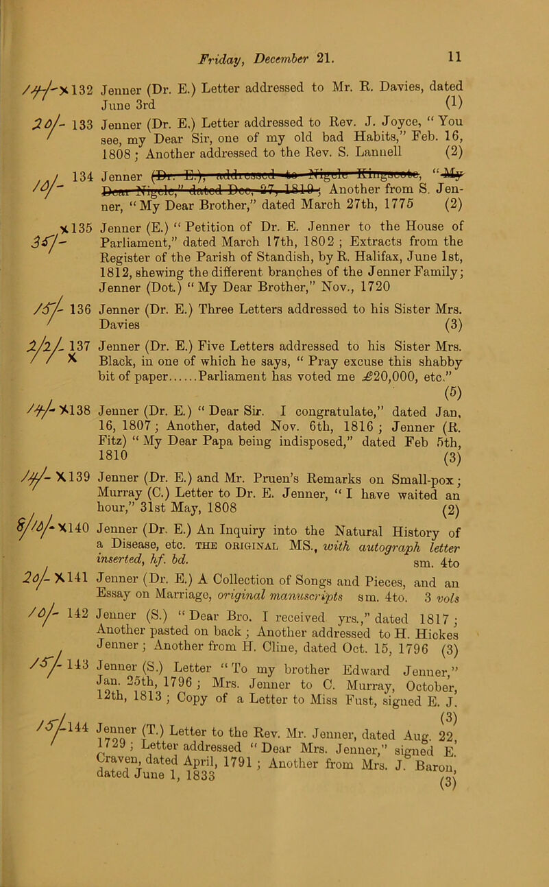 /<u~l'y,\32 Jenner (Dr. E.) Letter addressed to Mr. R. Davies, dated June 3rd (1) 2o/~ 133 Jenner (Dr. E.) Letter addressed to Rev. J. Joyce, “ You ' see, my Dear Sii', one of my old bad Habits,” Feb. 16, 1808; Another addressed to the Rev. S. Lannell (2) 134 Jenner (Di. E.), addinrscd to Nil,lit KingJtuk., “44^ Dcm Nigg-lc,” dated Dee, 27; 1810; Another from S. Jen- ner, “My Dear Brother,” dated March 27th, 1775 (2) X135 Jenner (E.) “Petition of Dr. E. Jenner to the House of Parliament,” dated March 17th, 1802 ; Extracts from the Register of the Parish of Standish, by R. Halifax, June 1st, 1812, shewing the different branches of the Jenner Family; Jenner (Dot.) “ My Dear Brother,” Nov., 1720 /S’/- 136 Jenner (Dr. E.) Three Letters addressed to his Sister Mrs. ' Davies (3) Z/2/- 137 X /^%138 /$/- XI39 8//a/-xuo 2oJ- X141 /oj- 142 143 Jenner (Dr. E.) Five Letters addressed to his Sister Mrs. Black, in one of which he says, “ Pray excuse this shabby bit of paper Parliament has voted me ^20,000, etc.” (5) Jenner (Dr. E.) “ Dear Sir. I congratulate,” dated Jan, 16, 1807; Another, dated Nov. 6th, 1816 ; Jenner (R. Fitz) “ My Dear Papa being indisposed,” dated Feb 5th, 1810 (3) Jenner (Dr. E.) and Mr. Pruen’s Remarks on Small-pox; Murray (C.) Letter to Dr. E. Jenner, “ I have waited an hour,” 31st. May, 1808 (2) Jenner (Dr. E.) An Inquiry into the Natural History of a Disease, etc. the original MS., with autograph letter inserted, hf. bd. sm- 4^0 Jenner (Dr. E.) A Collection of Songs and Pieces, and an Essay on Marriage, original manuscripts sm. 4to. 3 vols Jenner (S.) “ Dear Bro. I received yrs.,” dated 1817; Another pasted on back ; Another addressed to H. Hickes Jenner; Another from H. Cline, dated Oct. 15, 1796 (3) Jenner (S.) Letter “To my brother Edward Jenner,” Jam 25th, 1796 ; Mrs. Jenner to C. Murray, October, 12th, 1813 ; Copy of a Letter to Miss Fust, signed E. J. (3) i von6r better to the Rev. Mr. Jenner, dated Aug. 22 172J; Letter addressed “Dear Mrs. Jenner, signed E.' Craven, dated April, 1791 ; Another from Mrs. J. Baron dated June 1, 1833