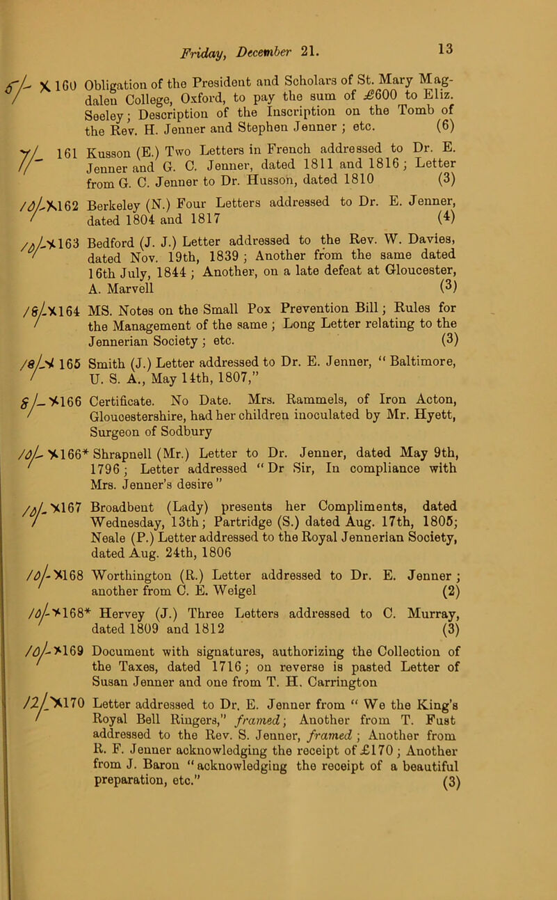 L X, 1G0 Obligation of tho President and Scholars of St. Mary Mag- dalen College, Oxford, to pay the sum of ^600 to Eliz. Seeley; Description of the Inscription on the Tomb of the Rev. H. Jenner and Stephen Jenner ; etc. (6) 161 Kusson (E.) Two Letters in French addressed to Dr. E. Jenner and G. C. Jenner, dated 1811 and 1816; Letter from G. C. Jenner to Dr. Husson, dated 1810 (3) /aZ-M 62 Berkeley (N.) Four Letters addressed to Dr. E. Jenner, ' dated 1804 and 1817 (^) 163 Bedford (J. J.) Letter addressed to the Rev. W. Davies, v dated Nov. 19th, 1839 ; Another from the same dated 16th July, 1844 ; Another, on a late defeat at Gloucester, A. Marvell (3) /firZx164 MS. Notes on the Small Pox Prevention Bill; Rules for / the Management of the same ; Long Letter relating to the Jennerian Society ; etc. (3) /sL'i 165 Smith (J.) Letter addressed to Dr. E. Jenner, “ Baltimore, U. S. A., May 14th, 1807,” 5/-X166 Certificate. No Date. Mrs. Rammels, of Iron Acton, / Gloucestershire, had her children inoculated by Mr. Hyett, Surgeon of Sodbury /oL XI66* Shrapnell (Mr.) Letter to Dr. Jenner, dated May 9th, 1796 ; Letter addressed “Dr Sir, In compliance with Mrs. Jenner’s desire” /$L >167 Broadbent (Lady) presents her Compliments, dated / Wednesday, 13th; Partridge (S.) dated Aug. 17th, 1805; Neale (P.) Letter addressed to the Royal Jennerian Society, dated Aug. 24th, 1806 /<y-X168 Worthington (R.) Letter addressed to Dr. E. Jenner; another from C. E. Weigel (2) Ay->168* Hervey (J.) Three Letters addressed to C. Murray, dated 1809 and 1812 (3) /a/->169 Document with signatures, authorizing the Collection of the Taxes, dated 1716; on reverse is pasted Letter of Susan Jenner and one from T. H. Carrington /2/'X170 Letter addressed to Dr. E. Jenner from “We the King’s / Royal Bell Ringers,” framed; Another from T. Fust addressed to the Rev. S. Jenner, framed ; Another from R. F. Jenner acknowledging the receipt of £170 ; Another from J. Baron “ acknowledging the receipt of a beautiful preparation, etc.” (3)