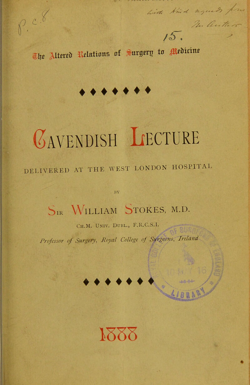 £ - f /C<'sZl ** /S'. '■* Slit AltertJr IWnttonB of S-urgcrg to JHf6itint ♦ ♦♦♦♦♦♦ Gavendish Lecture DELIVERED AT THE WEST LONDON HOSPITAL BY Sm William Stokes, m.d. Ch.M. Univ. Dubl., F.R.C.S.I. Professor of Surgefy, Royal College of Surgeons, I> eland ♦ ♦ ♦ ♦ ♦ ♦ ♦ H /*/ •V