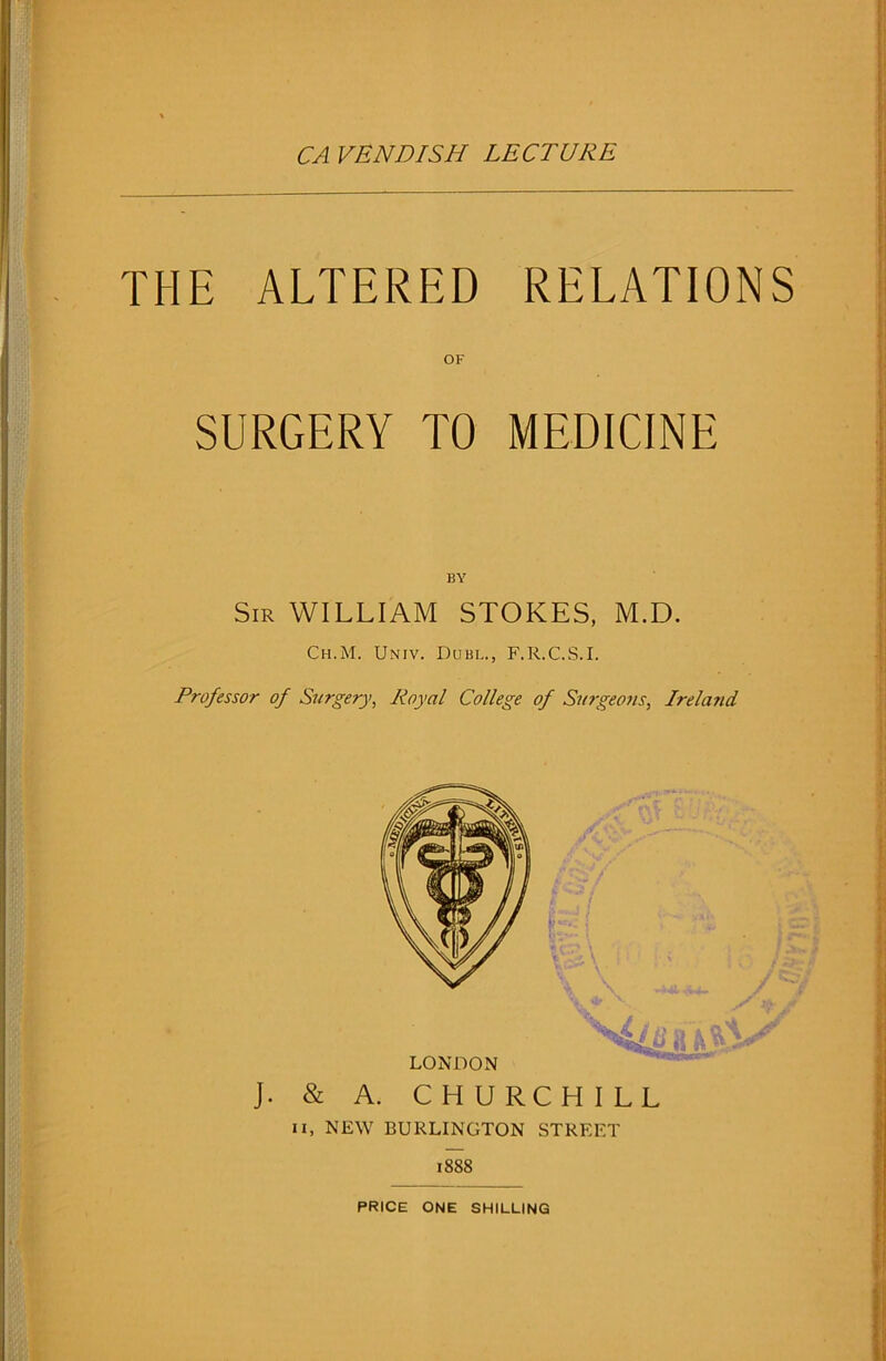 CA VENDISH LECTURE THE ALTERED RELATIONS OK SURGERY TO MEDICINE BY Sir WILLIAM STOKES, M.D. Ch.M. Univ. Dubl., F.R.C.S.I. Professor of Surgery, Royal College of Surgeons, Irela?id J. & A. CHURCHILL ii, NEW BURLINGTON STREET 1888 PRICE ONE SHILLING