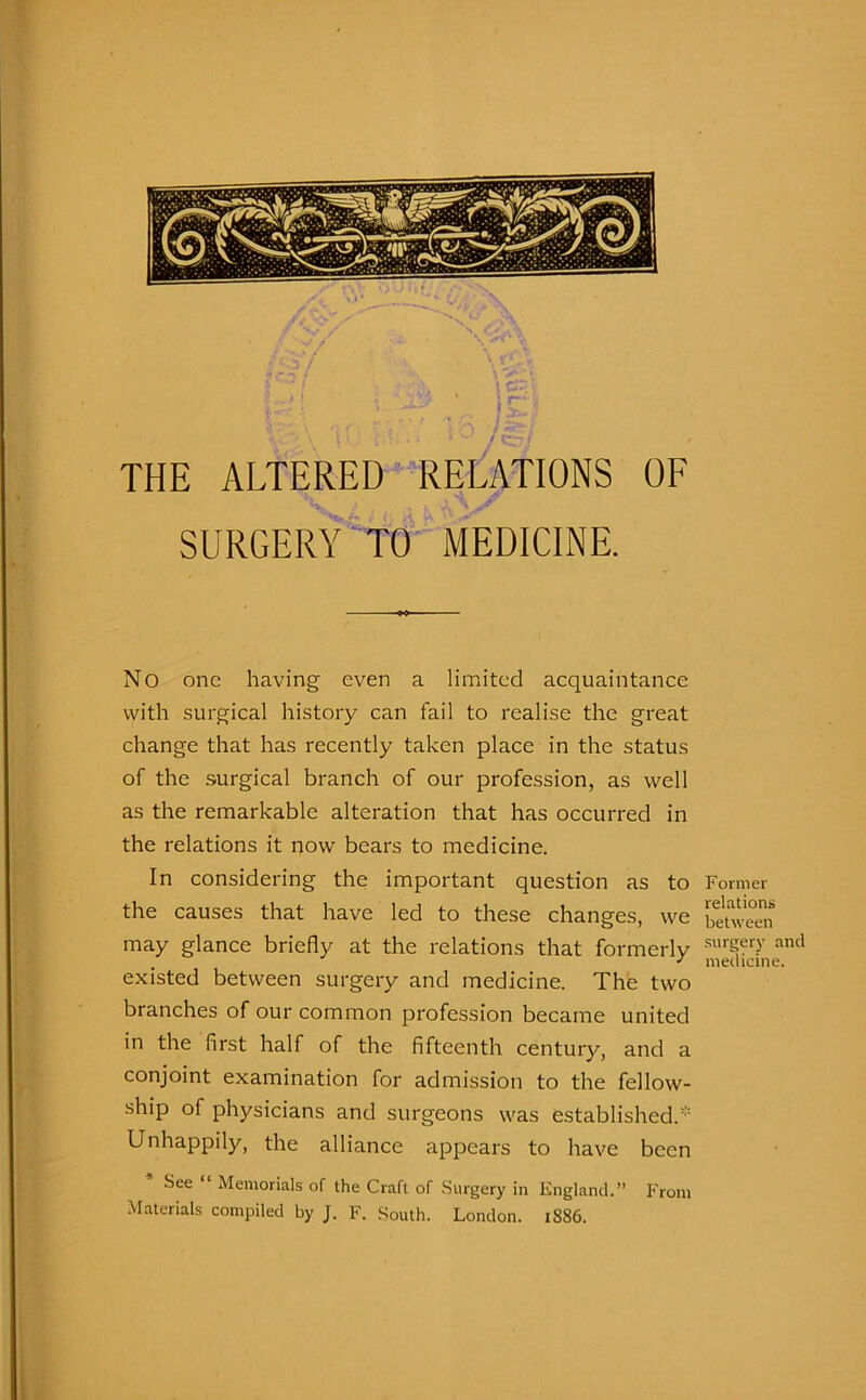 THE ALTERED RELATIONS OF SURGERY TO MEDICINE. No one having even a limited acquaintance with surgical history can fail to realise the great change that has recently taken place in the status of the surgical branch of our profession, as well as the remarkable alteration that has occurred in the relations it now bears to medicine. In considering the important question as to the causes that have led to these changes, we may glance briefly at the relations that formerly existed between surgery and medicine. The two branches of our common profession became united in the first half of the fifteenth century, and a conjoint examination for admission to the fellow- ship of physicians and surgeons was established. Unhappily, the alliance appears to have been .See Memorials of the Craft of Surgery in England.” From Materials compiled by J. F. South. London. 1886. Former relations between surgery and medicine.