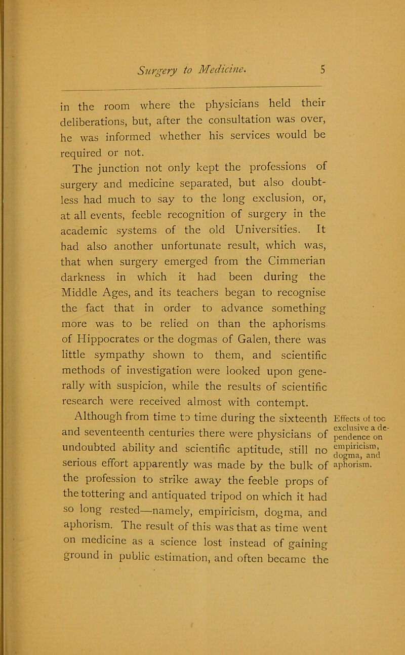 in the room where the physicians held their deliberations, but, after the consultation was over, he was informed whether his services would be required or not. The junction not only kept the professions of surgery and medicine separated, but also doubt- less had much to say to the long exclusion, or, at all events, feeble recognition of surgery in the academic systems of the old Universities. It had also another unfortunate result, which was, that when surgery emerged from the Cimmerian darkness in which it had been during the Middle Ages, and its teachers began to recognise the fact that in order to advance something more was to be relied on than the aphorisms of Hippocrates or the dogmas of Galen, there was little sympathy shown to them, and scientific methods of investigation were looked upon gene- rally with suspicion, while the results of scientific research were received almost with contempt. Although from time to time during the sixteenth and seventeenth centuries there were physicians of undoubted ability and scientific aptitude, still no serious effort apparently was made by the bulk of the profession to strike away the feeble props of the tottering and antiquated tripod on which it had so long rested—namely, empiricism, dogma, and aphorism. The result of this was that as time went on medicine as a science lost instead of gaining ground in public estimation, and often became the Effects of toe exclusive a de pendence on empiricism, dogma, and aphorism.