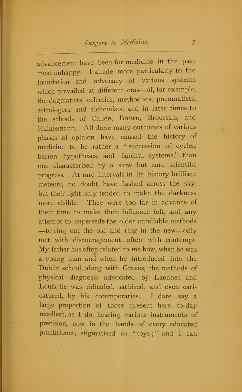 advancement have been for medicine in the past most unhappy. I allude more particularly to the foundation and advocacy of various systems which prevailed at different eras—of, for example, the dogmatists, eclectics, methodists, pneumatists, astrologers, and alchemists, and in later times to the schools of Cullen, Brown, Broussais, and Hahnemann. All these many outcomes of various phases of opinion have caused the history of medicine to be rather a “ succession of cycles, barren hypotheses, and fanciful systems,” than one characterised by a slow but sure scientific progress. At rare intervals in its history brilliant meteors, no doubt, have flashed across the sky, but their light only tended to make the darkness more visible. They were too far in advance of their time to make their influence felt, and any attempt to supersede the older unreliable methods —to ring out the old and ring in the new—only met with discouragement, often with contempt. My father has often related to me how, when he was a young man and when he introduced into the Dublin school, along with Graves, the methods of physical diagnosis advocated by Laennec and Louis, he was ridiculed, satirised, and even cari- catured, by his cotemporaries. I dare say a large proportion of those present here to-day recollect, as I do, hearing various instruments of precision, now in the hands of every educated practitioner, stigmatised as “ toys ; ” and I can