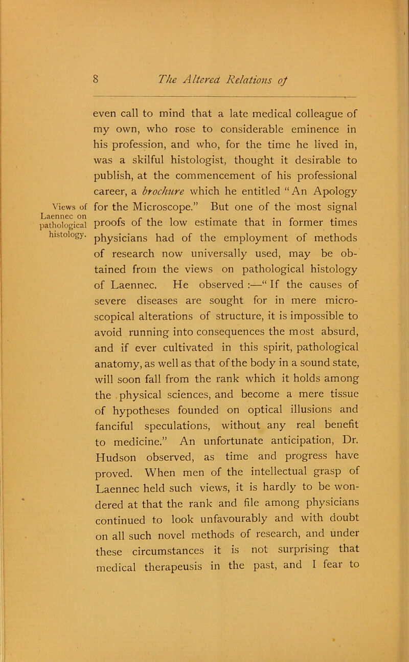 Views of Laennec on pathological histology. even call to mind that a late medical colleague of my own, who rose to considerable eminence in his profession, and who, for the time he lived in, was a skilful histologist, thought it desirable to publish, at the commencement of his professional career, a broc/mre which he entitled “ An Apology for the Microscope.” But one of the most signal proofs of the low estimate that in former times physicians had of the employment of methods of research now universally used, may be ob- tained from the views on pathological histology of Laennec. He observed :—“ If the causes of severe diseases are sought for in mere micro- scopical alterations of structure, it is impossible to avoid running into consequences the most absurd, and if ever cultivated in this spirit, pathological anatomy, as well as that of the body in a sound state, will soon fall from the rank which it holds among the physical sciences, and become a mere tissue of hypotheses founded on optical illusions and fanciful speculations, without any real benefit to medicine.” An unfortunate anticipation, Dr. Hudson observed, as time and progress have proved. When men of the intellectual grasp of Laennec held such views, it is hardly to be won- dered at that the rank and file among physicians continued to look unfavourably and with doubt on all such novel methods of research, and under these circumstances it is not surprising that medical therapeusis in the past, and I fear to