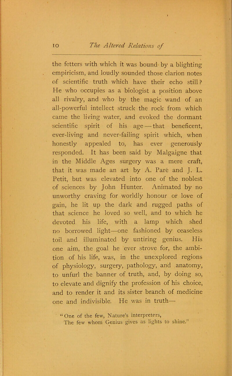 the fetters with which it was bound by a blighting empiricism, and loudly sounded those clarion notes of scientific truth which have their echo still ? He who occupies as a biologist a position above all rivalry, and who by the magic wand of an all-powerful intellect struck the rock from which came the living water, and evoked the dormant scientific spirit of his age — that beneficent, ever-living and never-failing spirit which, when honestly appealed to, has ever generously responded. It has been said by Malgaigne that in the Middle Ages surgery was a mere craft, that it was made an art by A. Pare and J. L. Petit, but was elevated into one of the noblest of sciences by John Hunter. Animated by no unworthy craving for worldly honour or love of gain, he lit up the dark and rugged paths of that science he loved so well, and to which he devoted his life, with a lamp which shed no borrowed light—one fashioned by ceaseless toil and illuminated by untiring genius. His one aim, the goal he ever strove for, the ambi- tion of his life, was, in the unexplored regions of physiology, surgery, pathology, and anatomy, to unfurl the banner of truth, and, by doing so, to elevate and dignify the profession of his choice, and to render it and its sister branch of medicine one and indivisible. He was in truth— “One of the few, Nature’s interpreters, The few whom Genius gives as lights to shine.”